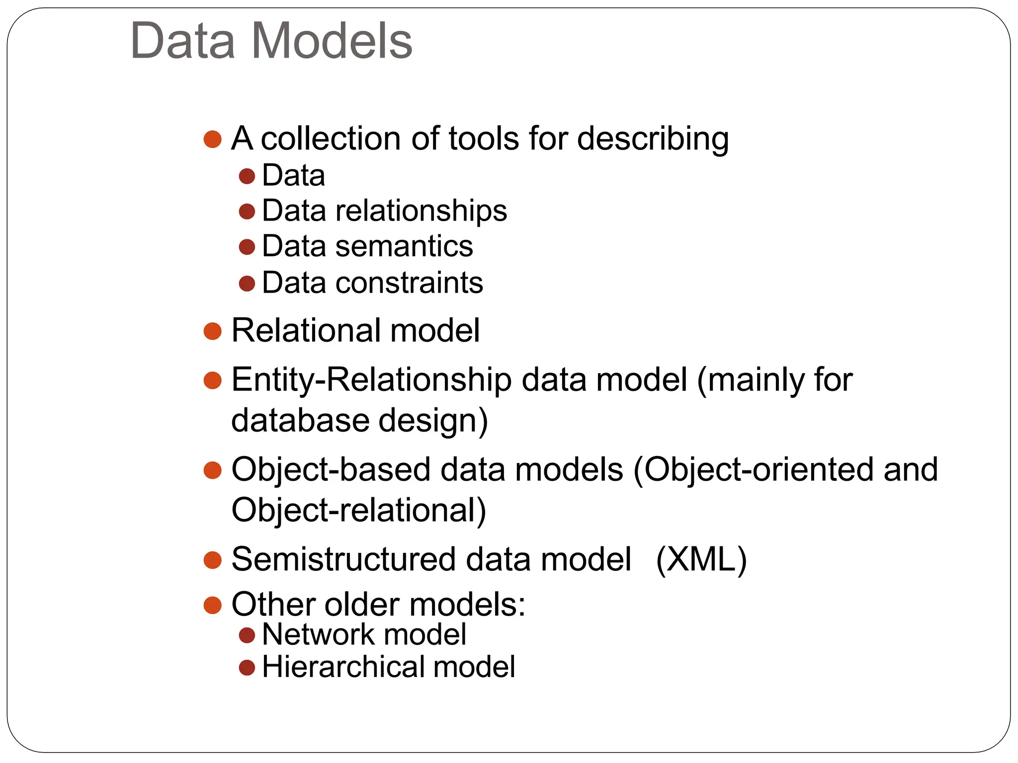 Data Models
⚫ A collection of tools for describing
⚫Data
⚫Data relationships
⚫Data semantics
⚫Data constraints
⚫ Relational model
⚫ Entity-Relationship data model (mainly for
database design)
⚫ Object-based data models (Object-oriented and
Object-relational)
⚫ Semistructured data model (XML)
⚫ Other older models:
⚫Network model
⚫Hierarchical model
 