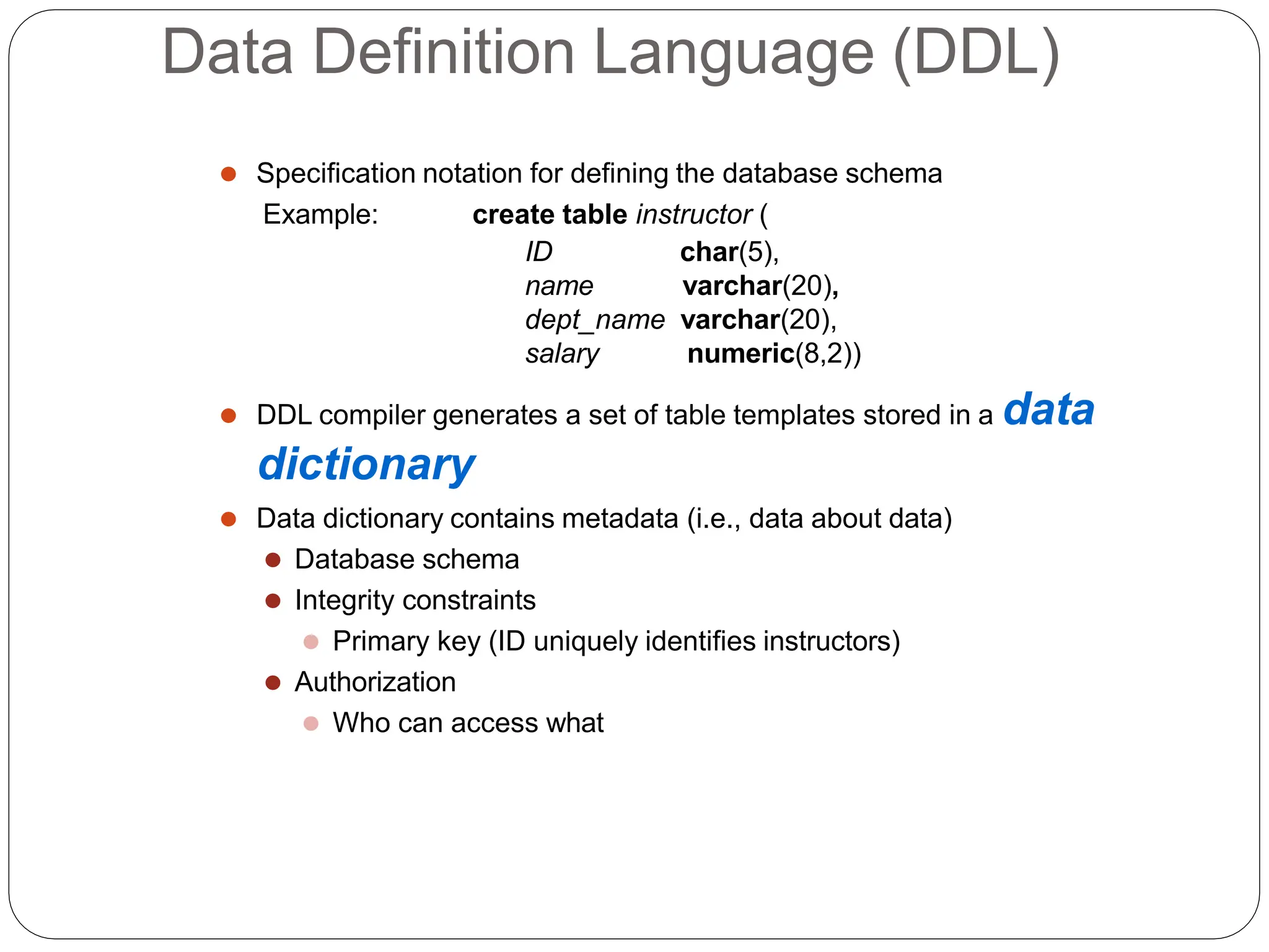 Data Definition Language (DDL)
⚫ Specification notation for defining the database schema
Example: create table instructor (
ID
name
char(5),
varchar(20),
dept_name varchar(20),
salary numeric(8,2))
⚫ DDL compiler generates a set of table templates stored in a data
dictionary
⚫ Data dictionary contains metadata (i.e., data about data)
⚫ Database schema
⚫ Integrity constraints
⚫ Primary key (ID uniquely identifies instructors)
⚫ Authorization
⚫ Who can access what
 