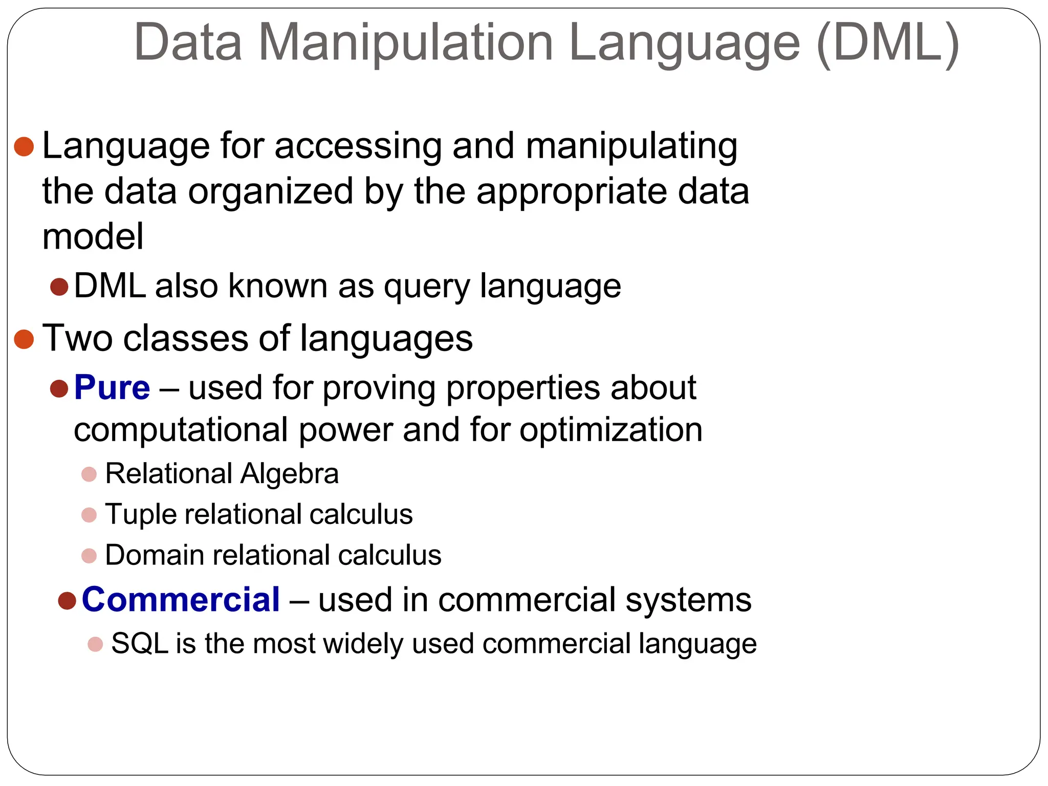 Data Manipulation Language (DML)
⚫Language for accessing and manipulating
the data organized by the appropriate data
model
⚫DML also known as query language
⚫Two classes of languages
⚫Pure – used for proving properties about
computational power and for optimization
⚫ Relational Algebra
⚫ Tuple relational calculus
⚫ Domain relational calculus
⚫Commercial – used in commercial systems
⚫ SQL is the most widely used commercial language
 