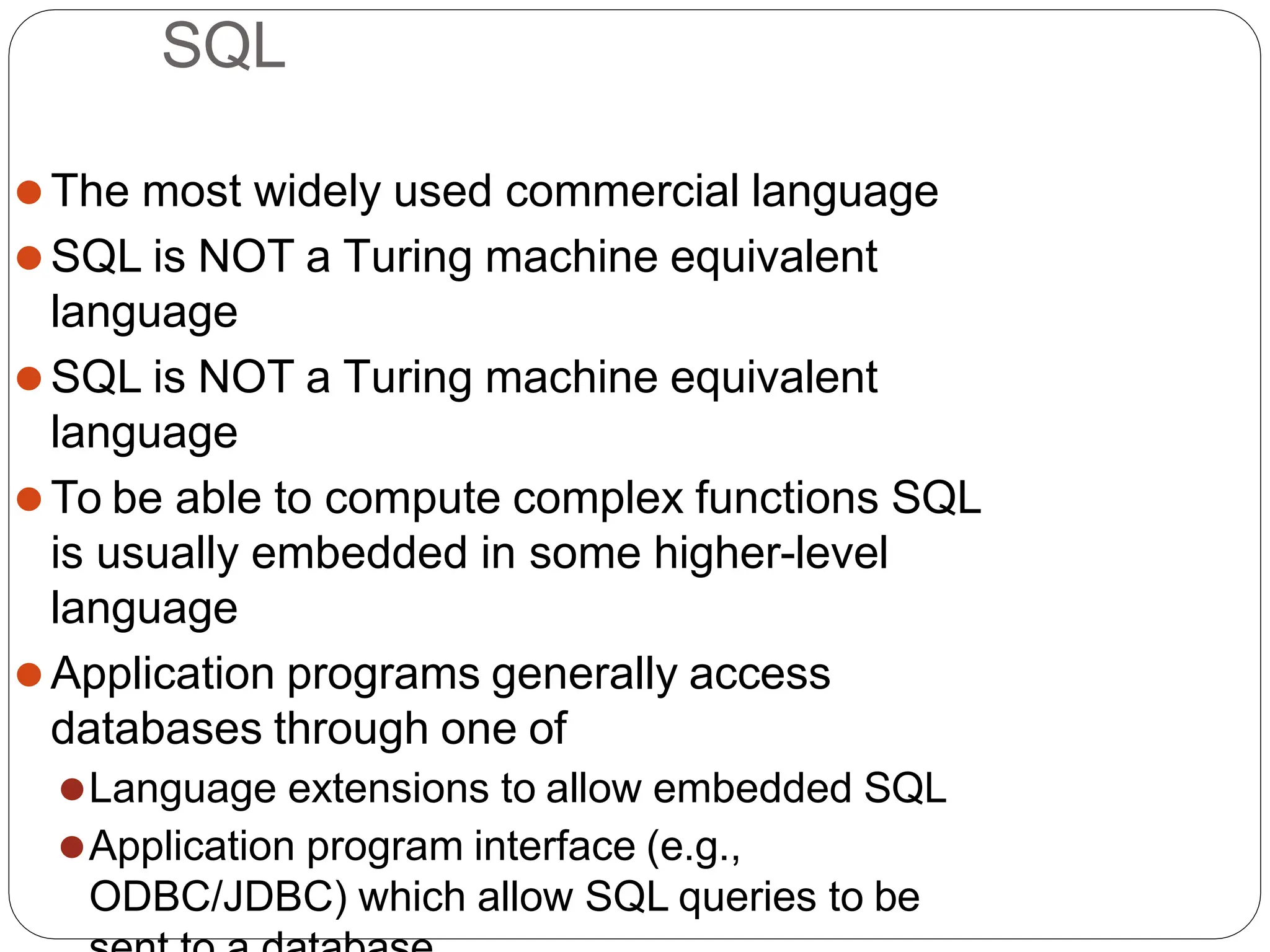 SQL
⚫The most widely used commercial language
⚫SQL is NOT a Turing machine equivalent
language
⚫SQL is NOT a Turing machine equivalent
language
⚫To be able to compute complex functions SQL
is usually embedded in some higher-level
language
⚫Application programs generally access
databases through one of
⚫Language extensions to allow embedded SQL
⚫Application program interface (e.g.,
ODBC/JDBC) which allow SQL queries to be
 