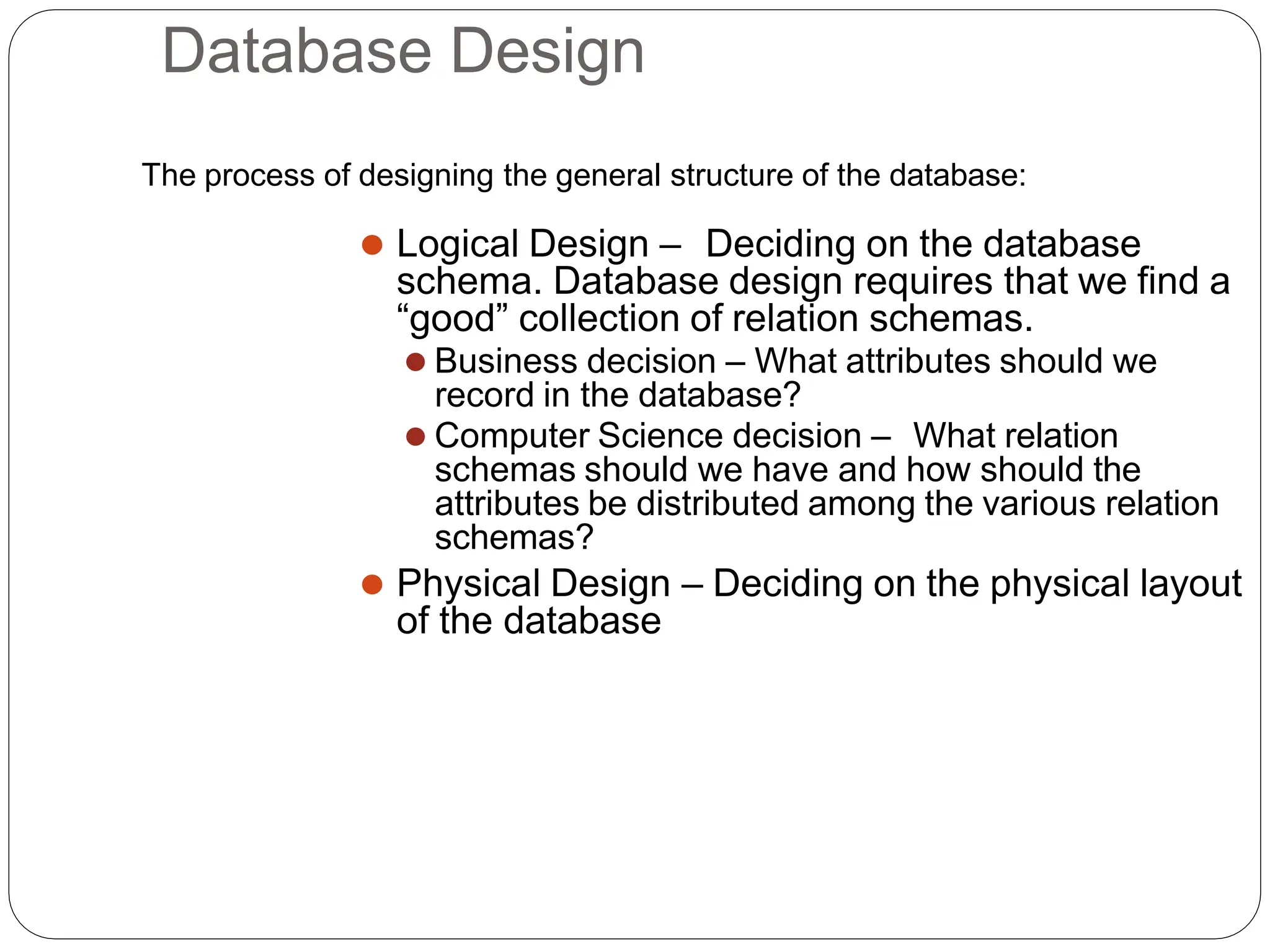 Database Design
The process of designing the general structure of the database:
⚫ Logical Design – Deciding on the database
schema. Database design requires that we find a
“good” collection of relation schemas.
⚫ Business decision – What attributes should we
record in the database?
⚫ Computer Science decision – What relation
schemas should we have and how should the
attributes be distributed among the various relation
schemas?
⚫ Physical Design – Deciding on the physical layout
of the database
 