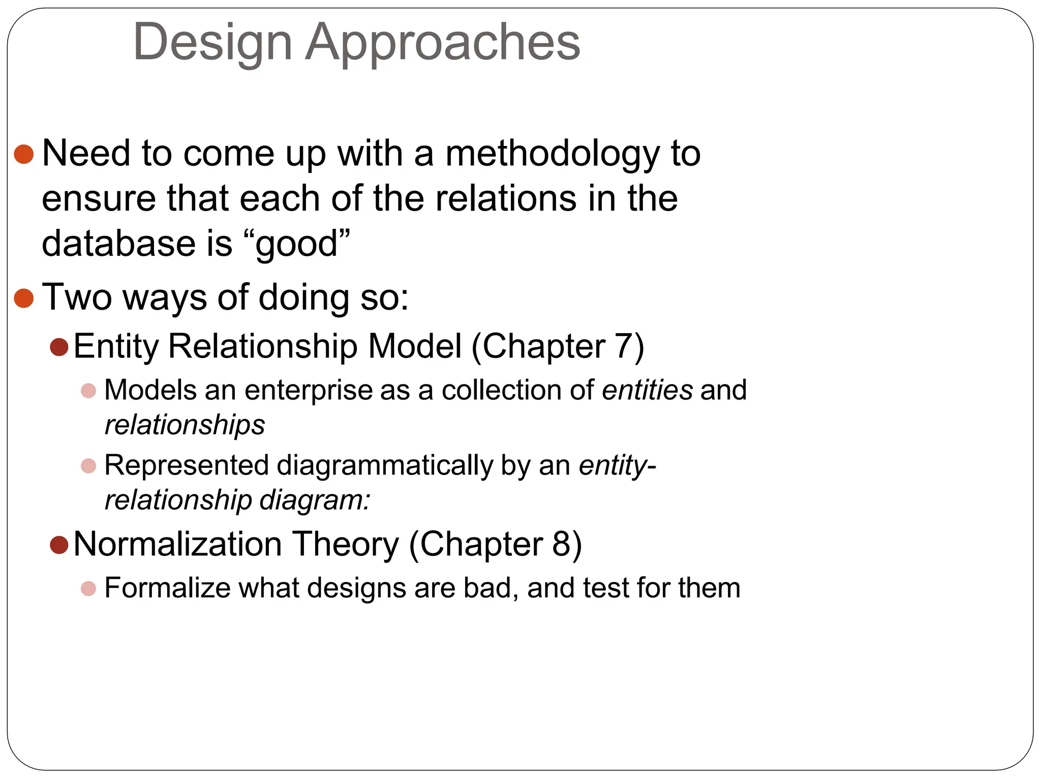 Design Approaches
⚫Need to come up with a methodology to
ensure that each of the relations in the
database is “good”
⚫Two ways of doing so:
⚫Entity Relationship Model (Chapter 7)
⚫ Models an enterprise as a collection of entities and
relationships
⚫ Represented diagrammatically by an entity-
relationship diagram:
⚫Normalization Theory (Chapter 8)
⚫ Formalize what designs are bad, and test for them
 