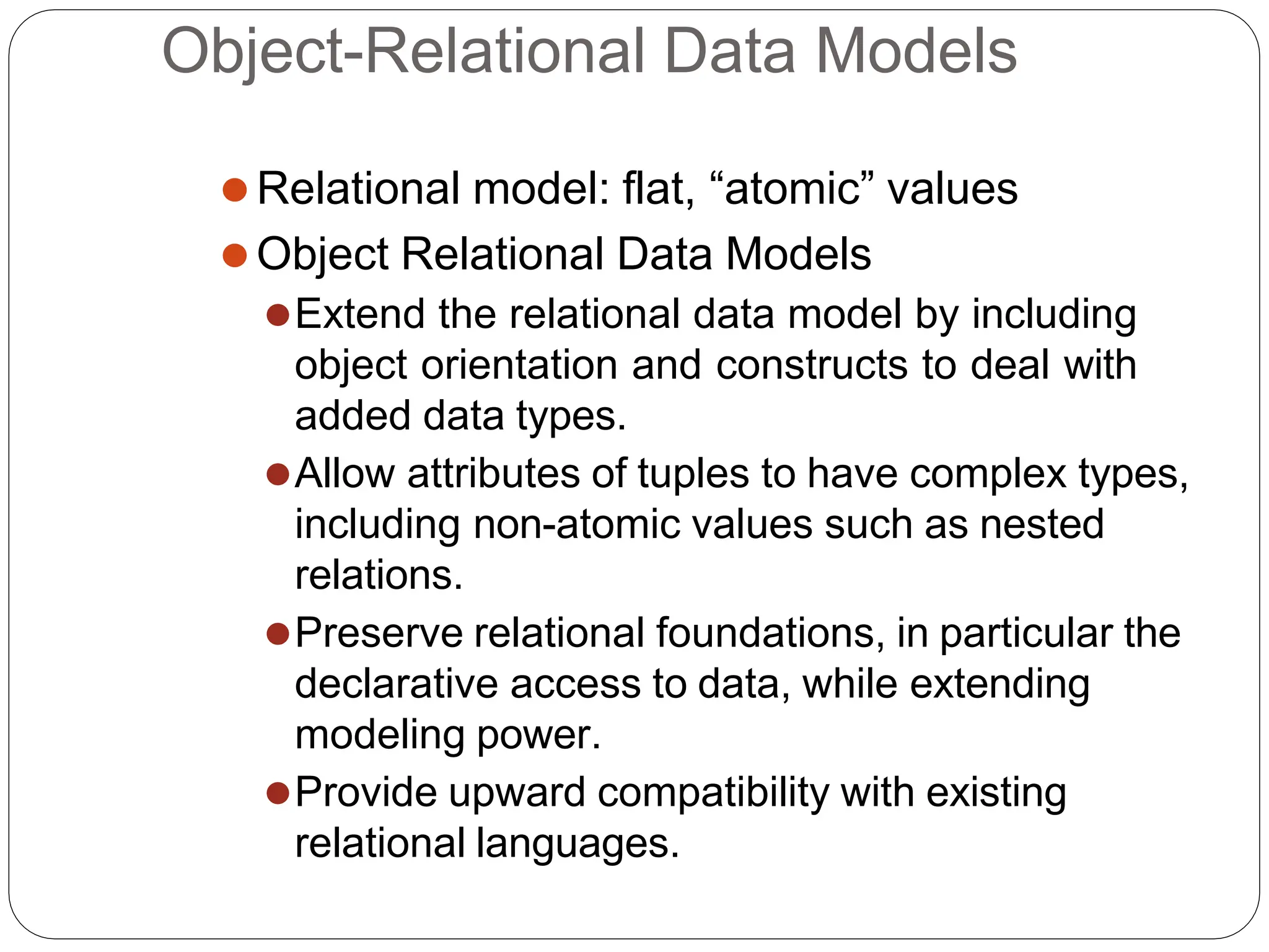 Object-Relational Data Models
⚫Relational model: flat, “atomic” values
⚫Object Relational Data Models
⚫Extend the relational data model by including
object orientation and constructs to deal with
added data types.
⚫Allow attributes of tuples to have complex types,
including non-atomic values such as nested
relations.
⚫Preserve relational foundations, in particular the
declarative access to data, while extending
modeling power.
⚫Provide upward compatibility with existing
relational languages.
 