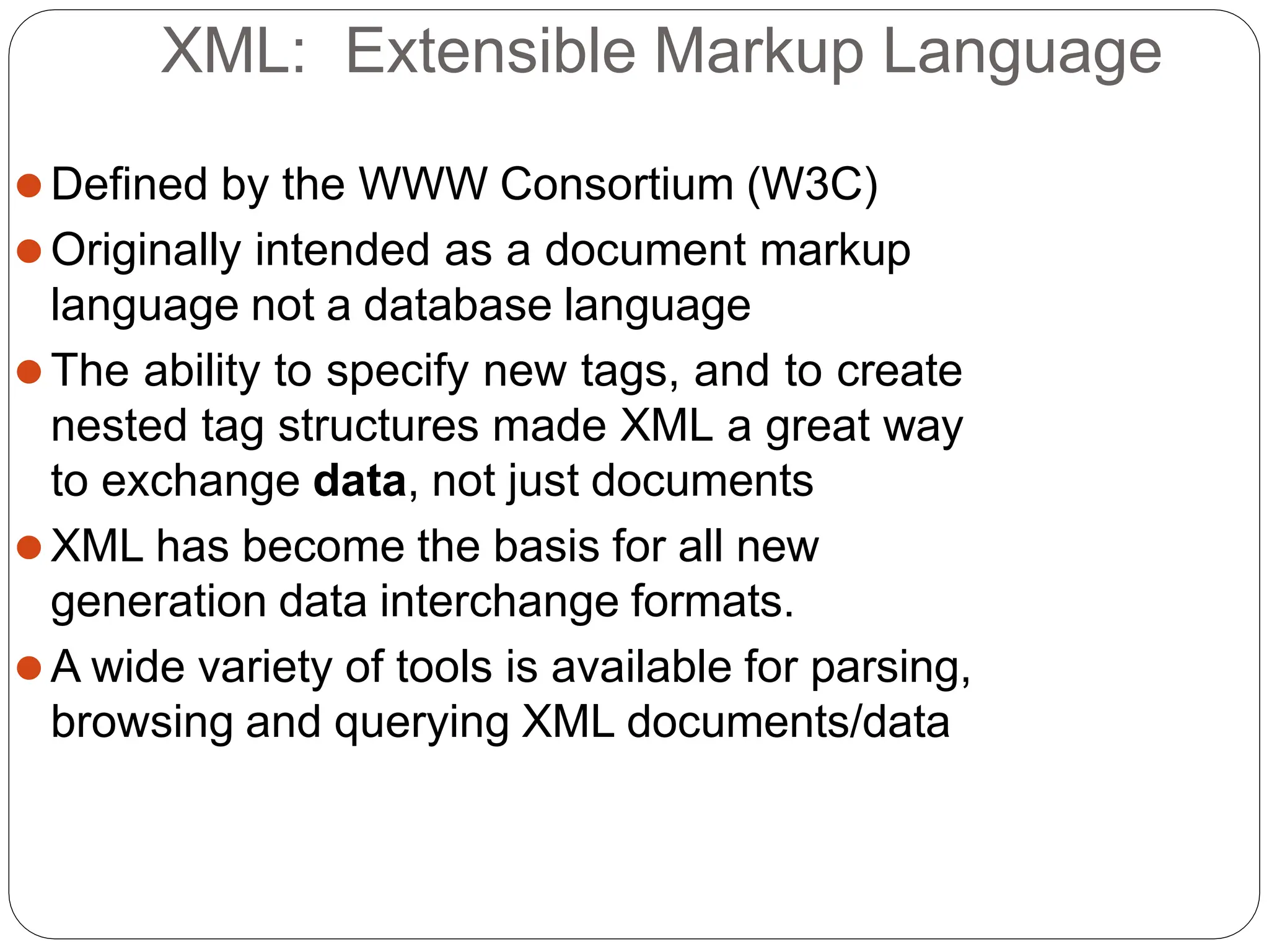 XML: Extensible Markup Language
⚫Defined by the WWW Consortium (W3C)
⚫Originally intended as a document markup
language not a database language
⚫The ability to specify new tags, and to create
nested tag structures made XML a great way
to exchange data, not just documents
⚫XML has become the basis for all new
generation data interchange formats.
⚫A wide variety of tools is available for parsing,
browsing and querying XML documents/data
 