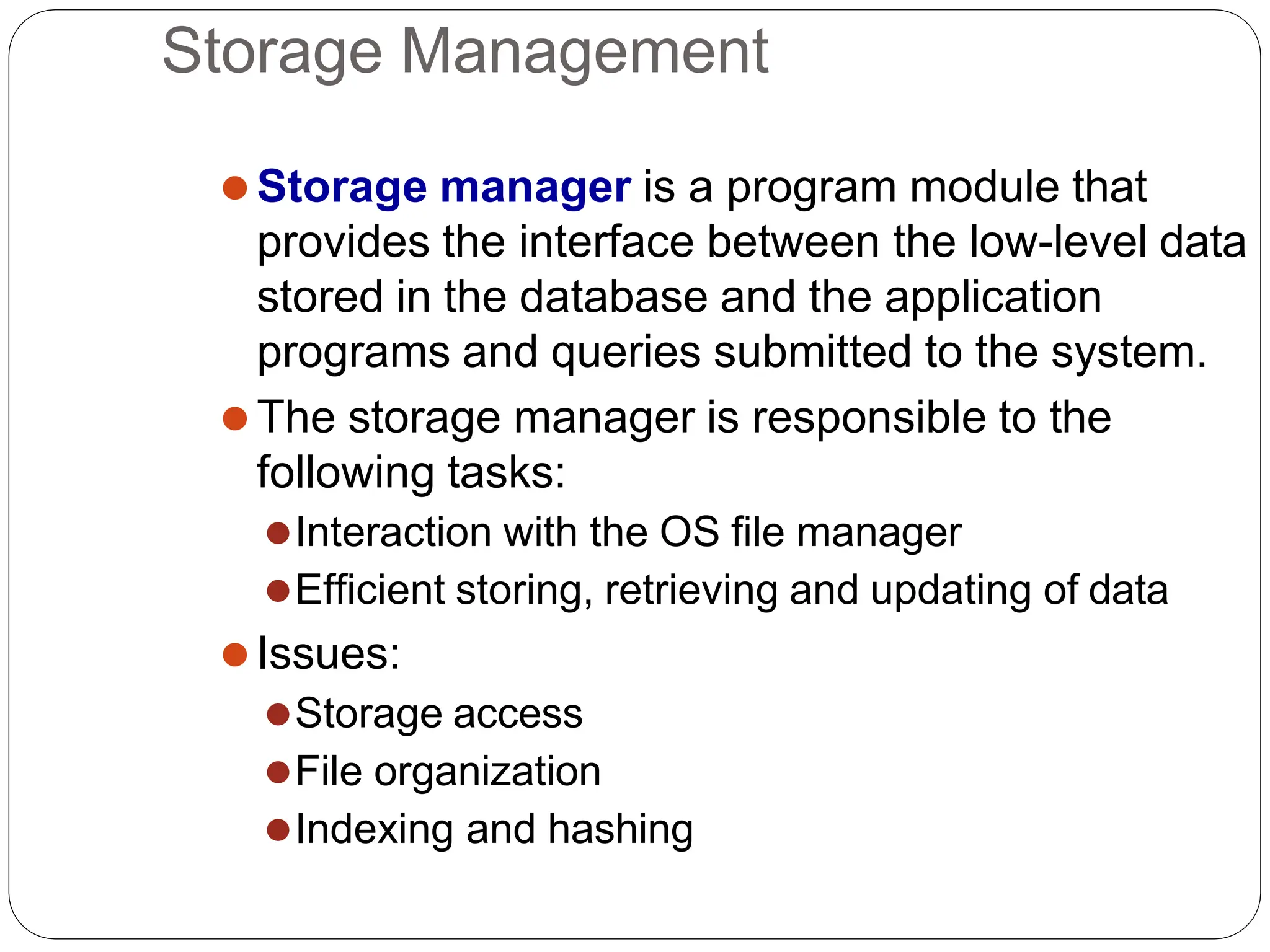 Storage Management
⚫Storage manager is a program module that
provides the interface between the low-level data
stored in the database and the application
programs and queries submitted to the system.
⚫The storage manager is responsible to the
following tasks:
⚫Interaction with the OS file manager
⚫Efficient storing, retrieving and updating of data
⚫Issues:
⚫Storage access
⚫File organization
⚫Indexing and hashing
 