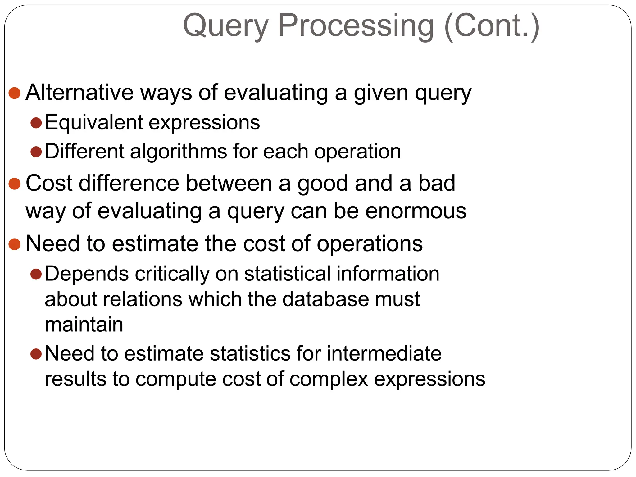 Query Processing (Cont.)
⚫Alternative ways of evaluating a given query
⚫Equivalent expressions
⚫Different algorithms for each operation
⚫Cost difference between a good and a bad
way of evaluating a query can be enormous
⚫Need to estimate the cost of operations
⚫Depends critically on statistical information
about relations which the database must
maintain
⚫Need to estimate statistics for intermediate
results to compute cost of complex expressions
 