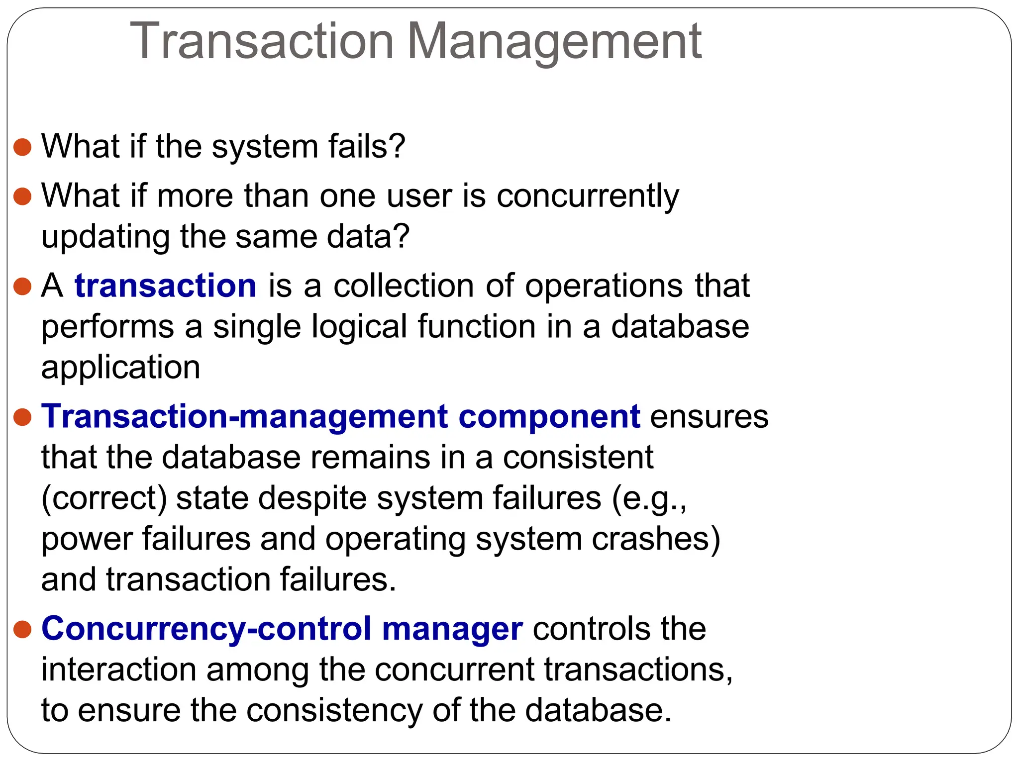 Transaction Management
⚫ What if the system fails?
⚫ What if more than one user is concurrently
updating the same data?
⚫ A transaction is a collection of operations that
performs a single logical function in a database
application
⚫ Transaction-management component ensures
that the database remains in a consistent
(correct) state despite system failures (e.g.,
power failures and operating system crashes)
and transaction failures.
⚫ Concurrency-control manager controls the
interaction among the concurrent transactions,
to ensure the consistency of the database.
 