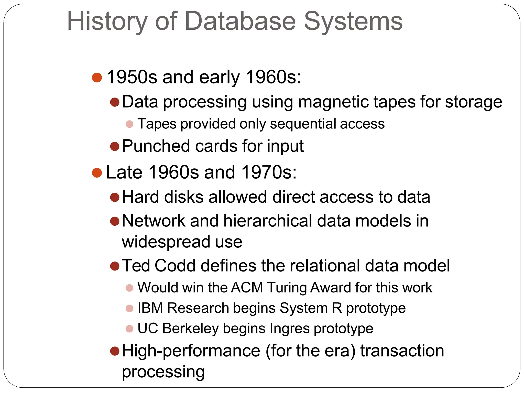 History of Database Systems
⚫1950s and early 1960s:
⚫Data processing using magnetic tapes for storage
⚫ Tapes provided only sequential access
⚫Punched cards for input
⚫Late 1960s and 1970s:
⚫Hard disks allowed direct access to data
⚫Network and hierarchical data models in
widespread use
⚫Ted Codd defines the relational data model
⚫ Would win the ACM Turing Award for this work
⚫ IBM Research begins System R prototype
⚫ UC Berkeley begins Ingres prototype
⚫High-performance (for the era) transaction
processing
 