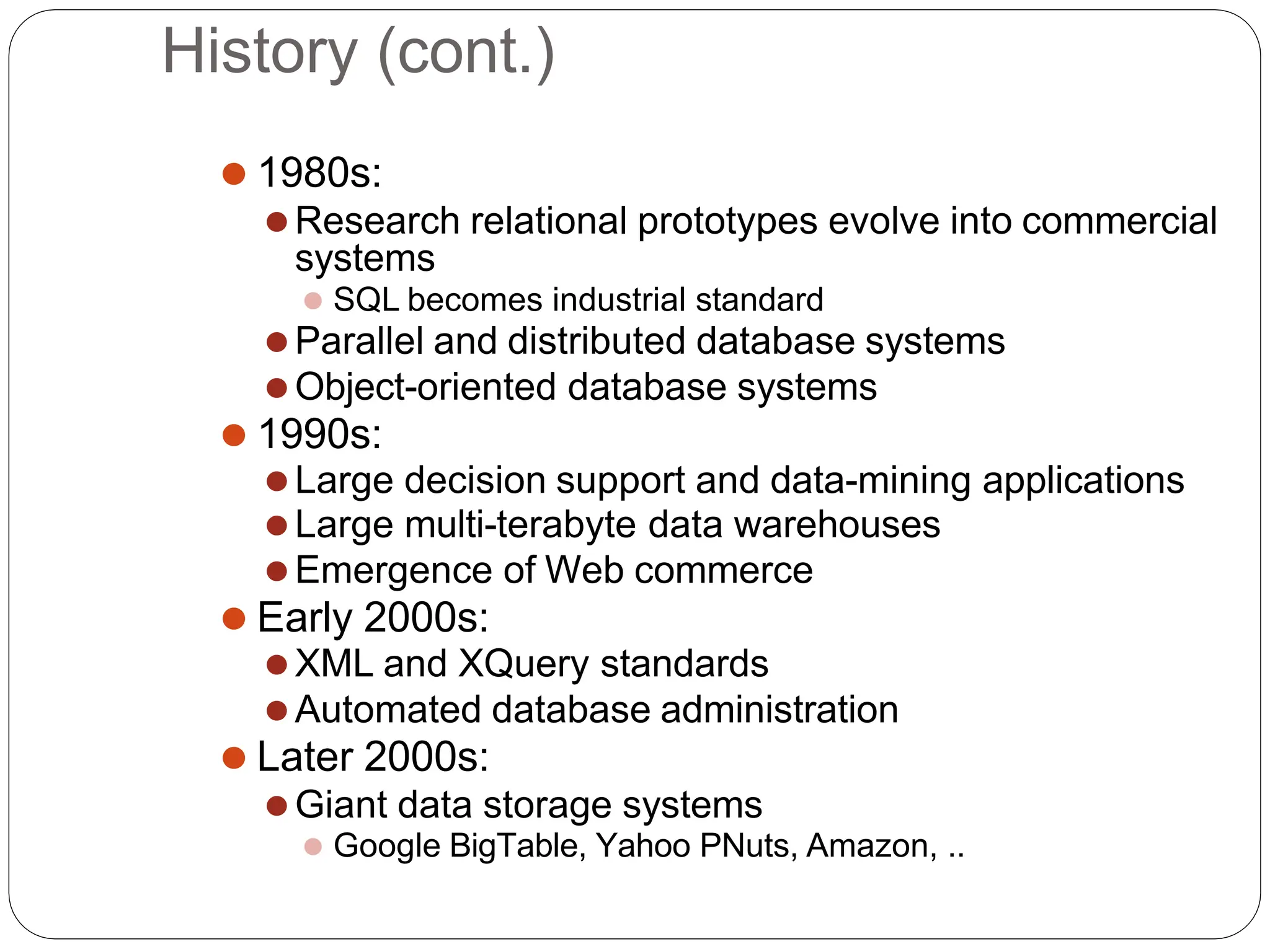History (cont.)
⚫ 1980s:
⚫Research relational prototypes evolve into commercial
systems
⚫ SQL becomes industrial standard
⚫Parallel and distributed database systems
⚫Object-oriented database systems
⚫ 1990s:
⚫Large decision support and data-mining applications
⚫Large multi-terabyte data warehouses
⚫Emergence of Web commerce
⚫ Early 2000s:
⚫XML and XQuery standards
⚫Automated database administration
⚫ Later 2000s:
⚫Giant data storage systems
⚫ Google BigTable, Yahoo PNuts, Amazon, ..
 