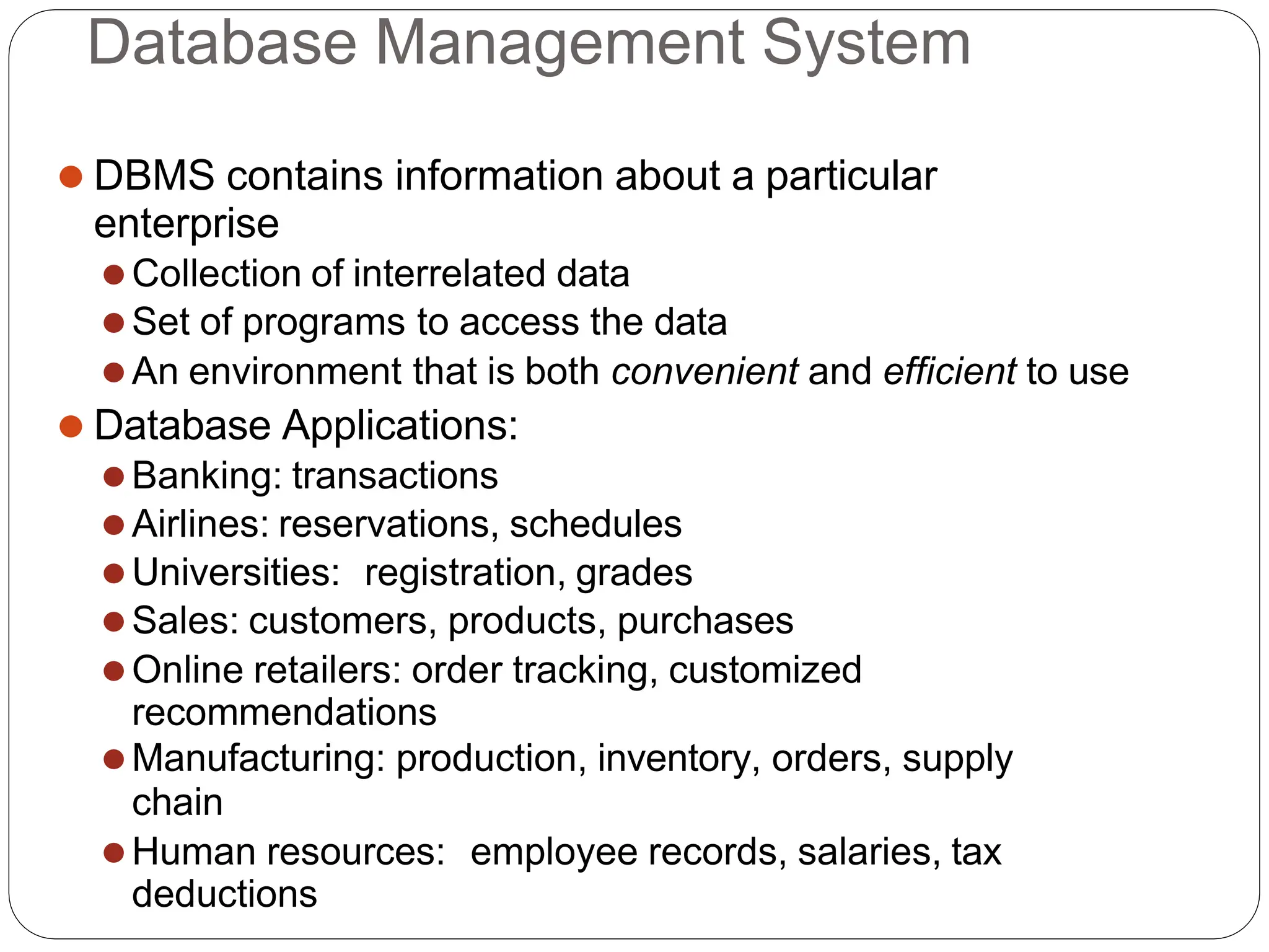 Database Management System
⚫ DBMS contains information about a particular
enterprise
⚫Collection of interrelated data
⚫Set of programs to access the data
⚫An environment that is both convenient and efficient to use
⚫ Database Applications:
⚫Banking: transactions
⚫Airlines: reservations, schedules
⚫Universities: registration, grades
⚫Sales: customers, products, purchases
⚫Online retailers: order tracking, customized
recommendations
⚫Manufacturing: production, inventory, orders, supply
chain
⚫Human resources: employee records, salaries, tax
deductions
 