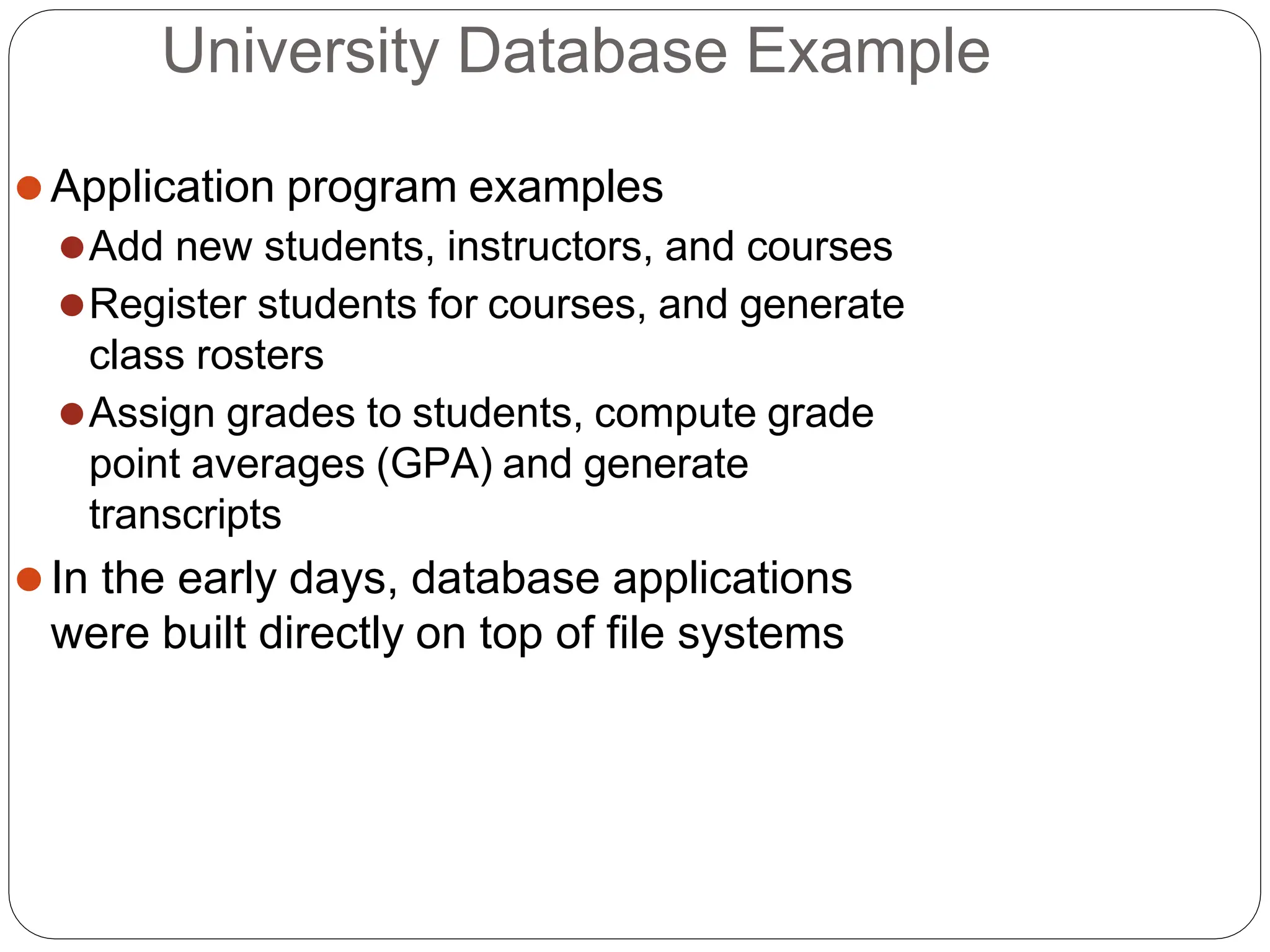 University Database Example
⚫Application program examples
⚫Add new students, instructors, and courses
⚫Register students for courses, and generate
class rosters
⚫Assign grades to students, compute grade
point averages (GPA) and generate
transcripts
⚫In the early days, database applications
were built directly on top of file systems
 