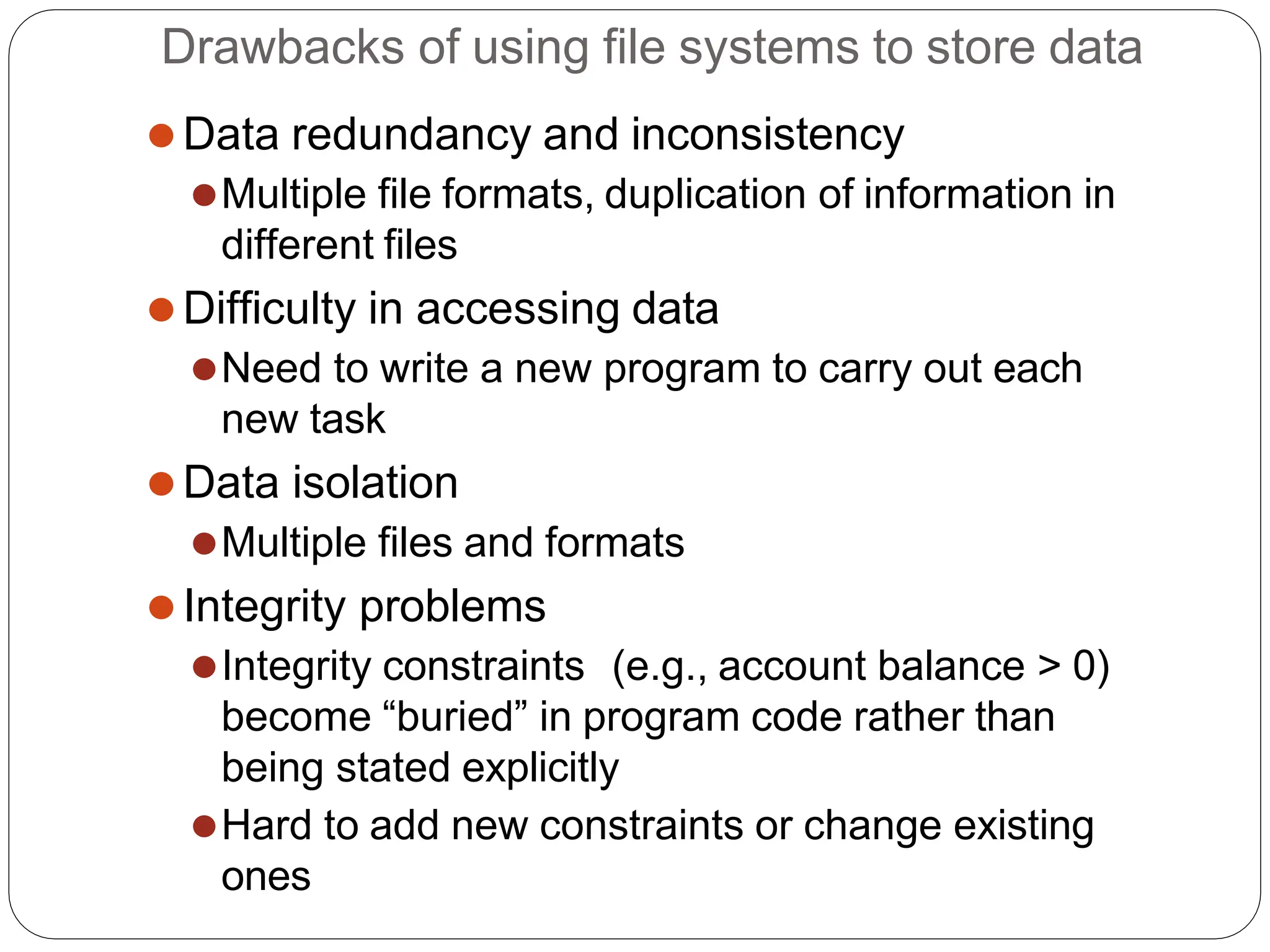 Drawbacks of using file systems to store data
⚫Data redundancy and inconsistency
⚫Multiple file formats, duplication of information in
different files
⚫Difficulty in accessing data
⚫Need to write a new program to carry out each
new task
⚫Data isolation
⚫Multiple files and formats
⚫Integrity problems
⚫Integrity constraints (e.g., account balance > 0)
become “buried” in program code rather than
being stated explicitly
⚫Hard to add new constraints or change existing
ones
 