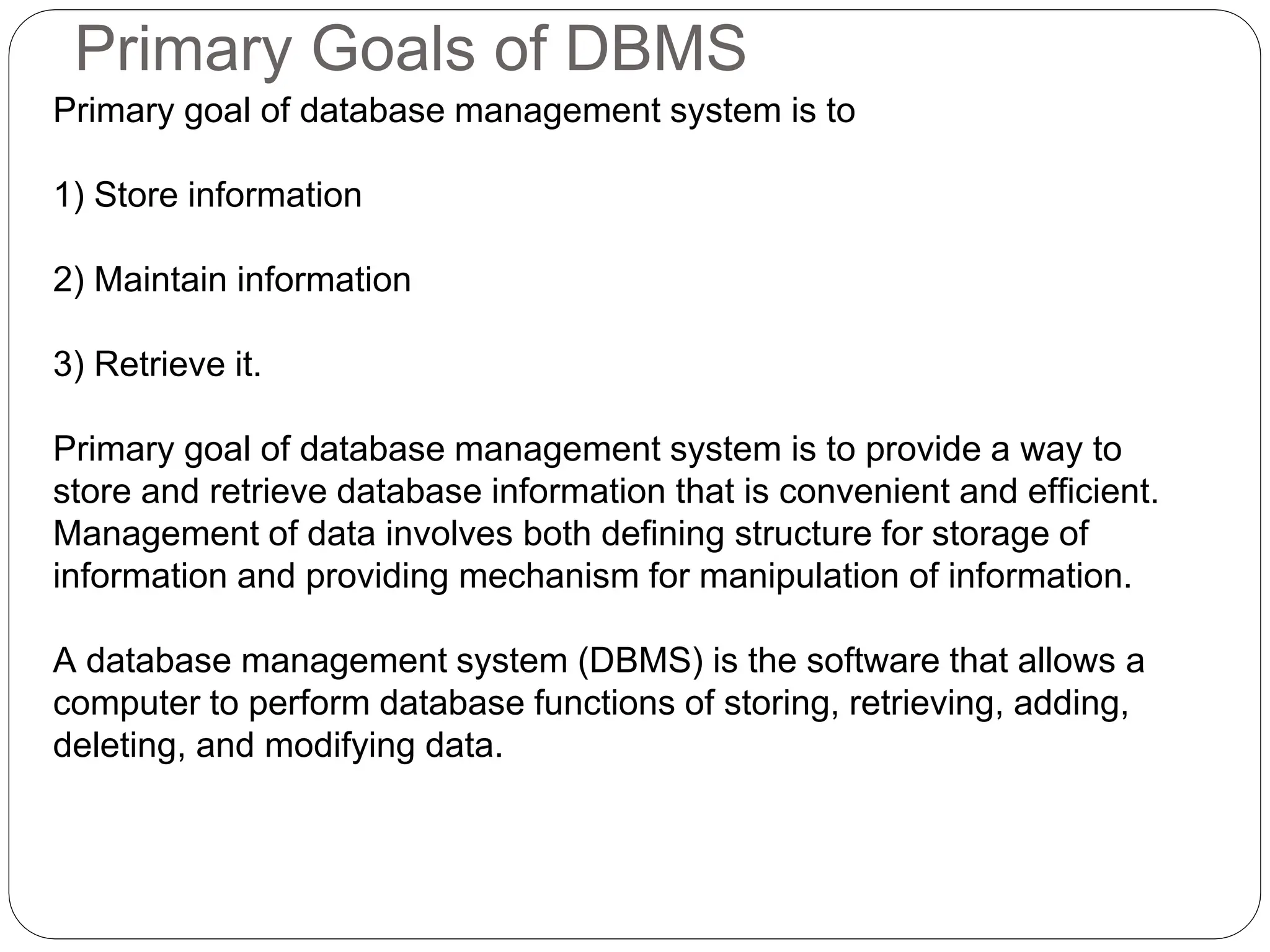 Primary Goals of DBMS
Primary goal of database management system is to
1) Store information
2) Maintain information
3) Retrieve it.
Primary goal of database management system is to provide a way to
store and retrieve database information that is convenient and efficient.
Management of data involves both defining structure for storage of
information and providing mechanism for manipulation of information.
A database management system (DBMS) is the software that allows a
computer to perform database functions of storing, retrieving, adding,
deleting, and modifying data.
 
