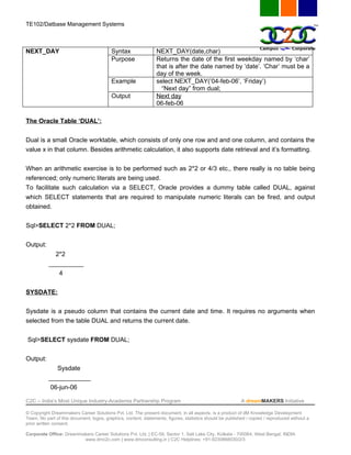TE102/Datbase Management Systems



NEXT_DAY                                  Syntax                 NEXT_DAY(date,char)
                                          Purpose                Returns the date of the first weekday named by ‘char’
                                                                 that is after the date named by ‘date’. ‘Char’ must be a
                                                                 day of the week.
                                          Example                select NEXT_DAY(’04-feb-06’, ‘Friday’)
                                                                   “Next day” from dual;
                                          Output                 Next day
                                                                 06-feb-06

The Oracle Table ‘DUAL’:


Dual is a small Oracle worktable, which consists of only one row and and one column, and contains the
value x in that column. Besides arithmetic calculation, it also supports date retrieval and it’s formatting.


When an arithmetic exercise is to be performed such as 2*2 or 4/3 etc., there really is no table being
referenced; only numeric literals are being used.
To facilitate such calculation via a SELECT, Oracle provides a dummy table called DUAL, against
which SELECT statements that are required to manipulate numeric literals can be fired, and output
obtained.


Sql>SELECT 2*2 FROM DUAL;


Output:
             2*2
           __________
                4


SYSDATE:


Sysdate is a pseudo column that contains the current date and time. It requires no arguments when
selected from the table DUAL and returns the current date.


Sql>SELECT sysdate FROM DUAL;


Output:
              Sysdate
           ____________
            06-jun-06

C2C – India’s Most Unique Industry-Academia Partnership Program                                            A dreamMAKERS Initiative

© Copyright Dreammakers Career Solutions Pvt. Ltd. The present document, in all aspects, is a product of dM Knowledge Development
Team. No part of this document, logos, graphics, content, statements, figures, statistics should be published / copied / reproduced without a
prior written consent.

Corporate Office: Dreammakers Career Solutions Pvt. Ltd. | EC-59, Sector 1, Salt Lake City, Kolkata - 700064, West Bengal, INDIA
                         www.dmc2c.com | www.dmconsulting.in | C2C Helplines: +91-9230868030/2/3
 