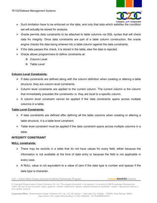 TE102/Datbase Management Systems




      Such limitation have to be enforced on the data, and only that data which satisfies the condition
          set will actually be stored for analysis.
      Oracle permits data constraints to be attached to table columns via SQL syntax that will check
          data fro integrity. Once data constraints are part of a table column construction, the oracle
          engine checks the data being entered into a table column against the data constraints.
      If the data passes this check, it is stored in the table, else the data is rejected.
      Oracle allows programmers to define constraints at:
                Column Level
                Table Level


Column Level Constraints:
      If data constraints are defined along with the column definition when creating or altering a table
          structure, they are column level constraints.
      Column level constraints are applied to the current column. The current column is the column
          that immediately precedes the constraints i.e. they are local to a specific column.
      A column level constraint cannot be applied if the data constraints spans across multiple
          columns in a table.
Table Level Constraints:
      If data constraints are defined after defining all the table columns when creating or altering a
          table structure, it is a table level constraint.
      Table level constraint must be applied if the data constraint spans across multiple columns in a
          table.
INTEGRITY CONSTRAINT
NULL constraints:
      There may be records in a table that do not have values fro every field, either because the
          information is not available at the time of data entry or because the field is not applicable in
          every case.
      A NULL value is not equivalent to a value of zero if the data type is number and spaces if the
          data type is character.

C2C – India’s Most Unique Industry-Academia Partnership Program                                            A dreamMAKERS Initiative

© Copyright Dreammakers Career Solutions Pvt. Ltd. The present document, in all aspects, is a product of dM Knowledge Development
Team. No part of this document, logos, graphics, content, statements, figures, statistics should be published / copied / reproduced without a
prior written consent.

Corporate Office: Dreammakers Career Solutions Pvt. Ltd. | EC-59, Sector 1, Salt Lake City, Kolkata - 700064, West Bengal, INDIA
                         www.dmc2c.com | www.dmconsulting.in | C2C Helplines: +91-9230868030/2/3
 