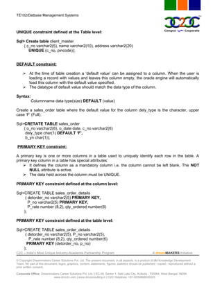 TE102/Datbase Management Systems



UNIQUE constraint defined at the Table level:

Sql> Create table client_master
    ( c_no varchar2(5), name varchar2(10), address varchar2(20)
       UNIQUE (c_no, pincode));


DEFAULT constraint:

      At the time of table creation a ‘default value’ can be assigned to a column. When the user is
       loading a record with values and leaves this column empty, the oracle engine will automatically
       load this column with the default value specified.
      The datatype of default value should match the data type of the column.

Syntax:
           Columnname data type(size) DEFAULT (value)

Create a sales_order table where the default value for the column dely_type is the character, upper
case ‘F’ (Full).

Sql>CRETATE TABLE sales_order
    ( o_no varchar2(6), o_date date, c_no varchar2(6)
     dely_type char(1) DEFAULT ‘F’,
     b_yn char(1));

PRIMARY KEY constraint:

A primary key is one or more columns in a table used to uniquely identify each row in the table. A
primary key column in a table has special attributes:
     It defines the column as a mandatory column i.e. the column cannot be left blank. The NOT
       NULL attribute is active.
     The data held across the column must be UNIQUE.

PRIMARY KEY constraint defined at the column level:

Sql>CREATE TABLE sales_order_details
     ( detorder_no varchar2(5) PRIMARY KEY,
       P_no varchar2(5) PRIMARY KEY,
       P_rate number (8,2), qty_ordered number(6)
    );

PRIMARY KEY constraint defined at the table level:

Sql>CREATE TABLE sales_order_details
     ( detorder_no varchar2(5), P_no varchar2(5),
       P_rate number (8,2), qty_ordered number(6)
      PRIMARY KEY (detorder_no, p_no)
    );
C2C – India’s Most Unique Industry-Academia Partnership Program                                            A dreamMAKERS Initiative

© Copyright Dreammakers Career Solutions Pvt. Ltd. The present document, in all aspects, is a product of dM Knowledge Development
Team. No part of this document, logos, graphics, content, statements, figures, statistics should be published / copied / reproduced without a
prior written consent.

Corporate Office: Dreammakers Career Solutions Pvt. Ltd. | EC-59, Sector 1, Salt Lake City, Kolkata - 700064, West Bengal, INDIA
                         www.dmc2c.com | www.dmconsulting.in | C2C Helplines: +91-9230868030/2/3
 