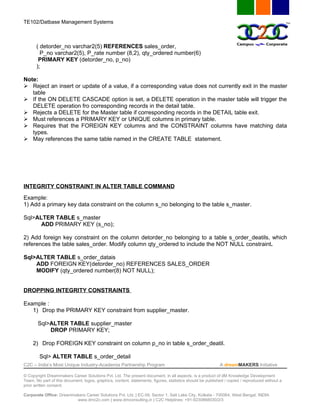 TE102/Datbase Management Systems



       ( detorder_no varchar2(5) REFERENCES sales_order,
         P_no varchar2(5), P_rate number (8,2), qty_ordered number(6)
        PRIMARY KEY (detorder_no, p_no)
       );

Note:
 Reject an insert or update of a value, if a corresponding value does not currently exit in the master
   table
 If the ON DELETE CASCADE option is set, a DELETE operation in the master table will trigger the
   DELETE operation fro corresponding records in the detail table.
 Rejects a DELETE for the Master table if corresponding records in the DETAIL table exit.
 Must references a PRIMARY KEY or UNIQUE columns in primary table.
 Requires that the FOREIGN KEY columns and the CONSTRAINT columns have matching data
   types.
 May references the same table named in the CREATE TABLE statement.




INTEGRITY CONSTRAINT IN ALTER TABLE COMMAND
Example:
1) Add a primary key data constraint on the column s_no belonging to the table s_master.

Sql>ALTER TABLE s_master
      ADD PRIMARY KEY (s_no);

2) Add foreign key constraint on the column detorder_no belonging to a table s_order_deatils, which
references the table sales_order. Modify column qty_ordered to include the NOT NULL constraint.

Sql>ALTER TABLE s_order_datais
    ADD FOREIGN KEY(detorder_no) REFERENCES SALES_ORDER
    MODIFY (qty_ordered number(8) NOT NULL);


DROPPING INTEGRITY CONSTRAINTS

Example :
   1) Drop the PRIMARY KEY constraint from supplier_master.

       Sql>ALTER TABLE supplier_master
           DROP PRIMARY KEY;

     2) Drop FOREIGN KEY constraint on column p_no in table s_order_deatil.

        Sql> ALTER TABLE s_order_detail
C2C – India’s Most Unique Industry-Academia Partnership Program                                            A dreamMAKERS Initiative

© Copyright Dreammakers Career Solutions Pvt. Ltd. The present document, in all aspects, is a product of dM Knowledge Development
Team. No part of this document, logos, graphics, content, statements, figures, statistics should be published / copied / reproduced without a
prior written consent.

Corporate Office: Dreammakers Career Solutions Pvt. Ltd. | EC-59, Sector 1, Salt Lake City, Kolkata - 700064, West Bengal, INDIA
                         www.dmc2c.com | www.dmconsulting.in | C2C Helplines: +91-9230868030/2/3
 