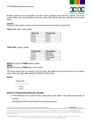 TE102/Datbase Management Systems




Multiple queries can be put together and their output combined using the minus clause. The minus
clause outputs the rows produced by the first query, after filtering the rows retrieved by the second
query.

Example:
Retrives all the product numbers of non-moving items from the product_master table.

Table name: sales_order_deatils

                                             Order No                   Product No
                                             O111                       P112
                                             O112                       P111
                                             O113                       P113
                                             O114                       P114


Table name: product_master

                                             Product No                 Description
                                             P112                       Monitors
                                             P113                       CD Drives
                                             P116                       Keyboards
                                             P117                       HDD

SELECT product no FROM product_master
MINUS
SELECT product no FROM sales_order_details;

The minus clause picks up records in the first query after filtering the records retrived by the second
query. Thus, the output after applying the MINUS clause will be:

Output:

                Product No
                ______________

                      P113
                      P114

Queries on Constructing Sentences with data:
     1) Print information from product-master, sales_order_detail tables in the following format for all
          records:-
         {description} worth Rs. {total sales for the product} was sold.


C2C – India’s Most Unique Industry-Academia Partnership Program                                            A dreamMAKERS Initiative

© Copyright Dreammakers Career Solutions Pvt. Ltd. The present document, in all aspects, is a product of dM Knowledge Development
Team. No part of this document, logos, graphics, content, statements, figures, statistics should be published / copied / reproduced without a
prior written consent.

Corporate Office: Dreammakers Career Solutions Pvt. Ltd. | EC-59, Sector 1, Salt Lake City, Kolkata - 700064, West Bengal, INDIA
                         www.dmc2c.com | www.dmconsulting.in | C2C Helplines: +91-9230868030/2/3
 