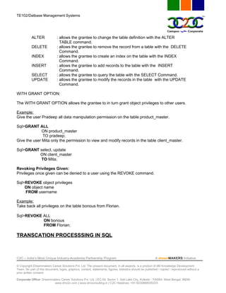 TE102/Datbase Management Systems




           ALTER               : allows the grantee to change the table definition with the ALTER
                                 TABLE command.
           DELETE              : allows the grantee to remove the record from a table with the DELETE
                                 Command.
           INDEX               : allows the grantee to create an index on the table with the INDEX
                                 Command.
           INSERT              : allows the grantee to add records to the table with the INSERT
                                 Command.
           SELECT              : allows the grantee to query the table with the SELECT Command.
           UPDATE              : allows the grantee to modify the records in the table with the UPDATE
                                 Command.

WITH GRANT OPTION:

The WITH GRANT OPTION allows the grantee to in turn grant object privileges to other users.

Example:
Give the user Pradeep all data manipulation permission on the table product_master.

Sql>GRANT ALL
              ON product_master
              TO pradeep;
Give the user Mita only the permission to view and modify records in the table client_master.

Sql>GRANT select, update
          ON client_master
           TO Mita;

Revoking Privileges Given:
Privileges once given can be denied to a user using the REVOKE command.

Sql>REVOKE object privileges
    ON object name
    FROM username

Example:
Take back all privileges on the table bonous from Florian.

Sql>REVOKE ALL
           ON bonous
           FROM Florian;

TRANSCATION PROCESSSING IN SQL



C2C – India’s Most Unique Industry-Academia Partnership Program                                            A dreamMAKERS Initiative

© Copyright Dreammakers Career Solutions Pvt. Ltd. The present document, in all aspects, is a product of dM Knowledge Development
Team. No part of this document, logos, graphics, content, statements, figures, statistics should be published / copied / reproduced without a
prior written consent.

Corporate Office: Dreammakers Career Solutions Pvt. Ltd. | EC-59, Sector 1, Salt Lake City, Kolkata - 700064, West Bengal, INDIA
                         www.dmc2c.com | www.dmconsulting.in | C2C Helplines: +91-9230868030/2/3
 