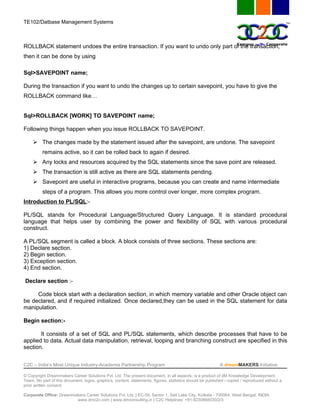 TE102/Datbase Management Systems



ROLLBACK statement undoes the entire transaction. If you want to undo only part of the transaction,
then it can be done by using

Sql>SAVEPOINT name;

During the transaction if you want to undo the changes up to certain savepoint, you have to give the
ROLLBACK command like…


Sql>ROLLBACK [WORK] TO SAVEPOINT name;

Following things happen when you issue ROLLBACK TO SAVEPOINT.

      The changes made by the statement issued after the savepoint, are undone. The savepoint
          remains active, so it can be rolled back to again if desired.
      Any locks and resources acquired by the SQL statements since the save point are released.
      The transaction is still active as there are SQL statements pending.
      Savepoint are useful in interactive programs, because you can create and name intermediate
          steps of a program. This allows you more control over longer, more complex program.
Introduction to PL/SQL:-

PL/SQL stands for Procedural Language/Structured Query Language. It is standard procedural
language that helps user by combining the power and flexibility of SQL with various procedural
construct.

A PL/SQL segment is called a block. A block consists of three sections. These sections are:
1) Declare section.
2) Begin section.
3) Exception section.
4) End section.

Declare section :-

     Code block start with a declaration section, in which memory variable and other Oracle object can
be declared, and if required initialized. Once declared,they can be used in the SQL statement for data
manipulation.

Begin section:-

       It consists of a set of SQL and PL/SQL statements, which describe processes that have to be
applied to data. Actual data manipulation, retrieval, looping and branching construct are specified in this
section.


C2C – India’s Most Unique Industry-Academia Partnership Program                                            A dreamMAKERS Initiative

© Copyright Dreammakers Career Solutions Pvt. Ltd. The present document, in all aspects, is a product of dM Knowledge Development
Team. No part of this document, logos, graphics, content, statements, figures, statistics should be published / copied / reproduced without a
prior written consent.

Corporate Office: Dreammakers Career Solutions Pvt. Ltd. | EC-59, Sector 1, Salt Lake City, Kolkata - 700064, West Bengal, INDIA
                         www.dmc2c.com | www.dmconsulting.in | C2C Helplines: +91-9230868030/2/3
 