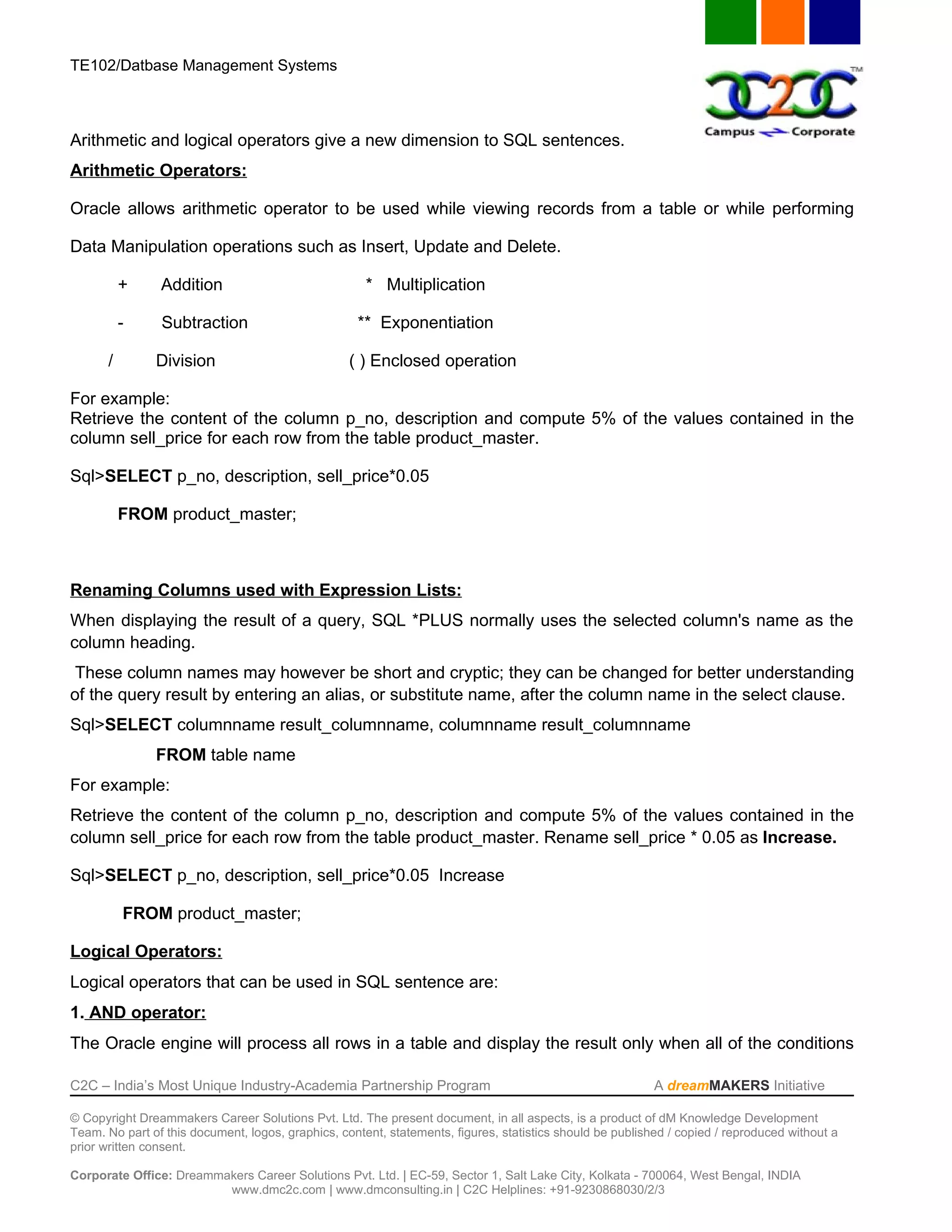 TE102/Datbase Management Systems



Arithmetic and logical operators give a new dimension to SQL sentences.
Arithmetic Operators:

Oracle allows arithmetic operator to be used while viewing records from a table or while performing

Data Manipulation operations such as Insert, Update and Delete.

           +    Addition                              * Multiplication

           -    Subtraction                         ** Exponentiation

       /       Division                            ( ) Enclosed operation

For example:
Retrieve the content of the column p_no, description and compute 5% of the values contained in the
column sell_price for each row from the table product_master.

Sql>SELECT p_no, description, sell_price*0.05

           FROM product_master;



Renaming Columns used with Expression Lists:
When displaying the result of a query, SQL *PLUS normally uses the selected column's name as the
column heading.
 These column names may however be short and cryptic; they can be changed for better understanding
of the query result by entering an alias, or substitute name, after the column name in the select clause.
Sql>SELECT columnname result_columnname, columnname result_columnname
               FROM table name
For example:
Retrieve the content of the column p_no, description and compute 5% of the values contained in the
column sell_price for each row from the table product_master. Rename sell_price * 0.05 as Increase.

Sql>SELECT p_no, description, sell_price*0.05 Increase

           FROM product_master;

Logical Operators:
Logical operators that can be used in SQL sentence are:
1. AND operator:
The Oracle engine will process all rows in a table and display the result only when all of the conditions

C2C – India’s Most Unique Industry-Academia Partnership Program                                            A dreamMAKERS Initiative

© Copyright Dreammakers Career Solutions Pvt. Ltd. The present document, in all aspects, is a product of dM Knowledge Development
Team. No part of this document, logos, graphics, content, statements, figures, statistics should be published / copied / reproduced without a
prior written consent.

Corporate Office: Dreammakers Career Solutions Pvt. Ltd. | EC-59, Sector 1, Salt Lake City, Kolkata - 700064, West Bengal, INDIA
                         www.dmc2c.com | www.dmconsulting.in | C2C Helplines: +91-9230868030/2/3
 
