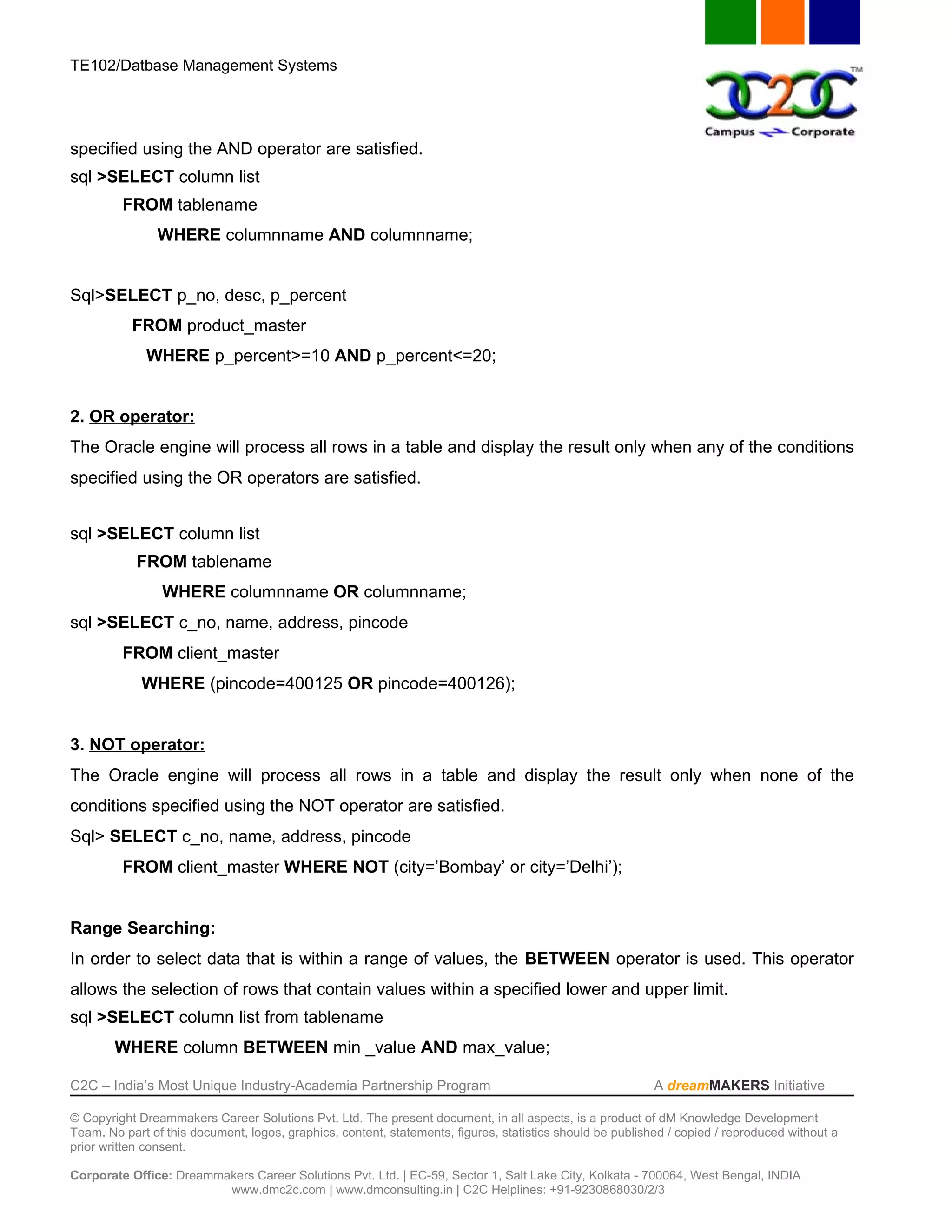 TE102/Datbase Management Systems




specified using the AND operator are satisfied.
sql >SELECT column list
         FROM tablename
                WHERE columnname AND columnname;


Sql>SELECT p_no, desc, p_percent
           FROM product_master
             WHERE p_percent>=10 AND p_percent<=20;


2. OR operator:
The Oracle engine will process all rows in a table and display the result only when any of the conditions
specified using the OR operators are satisfied.


sql >SELECT column list
            FROM tablename
                WHERE columnname OR columnname;
sql >SELECT c_no, name, address, pincode
         FROM client_master
             WHERE (pincode=400125 OR pincode=400126);


3. NOT operator:
The Oracle engine will process all rows in a table and display the result only when none of the
conditions specified using the NOT operator are satisfied.
Sql> SELECT c_no, name, address, pincode
         FROM client_master WHERE NOT (city=’Bombay’ or city=’Delhi’);


Range Searching:
In order to select data that is within a range of values, the BETWEEN operator is used. This operator
allows the selection of rows that contain values within a specified lower and upper limit.
sql >SELECT column list from tablename
        WHERE column BETWEEN min _value AND max_value;

C2C – India’s Most Unique Industry-Academia Partnership Program                                            A dreamMAKERS Initiative

© Copyright Dreammakers Career Solutions Pvt. Ltd. The present document, in all aspects, is a product of dM Knowledge Development
Team. No part of this document, logos, graphics, content, statements, figures, statistics should be published / copied / reproduced without a
prior written consent.

Corporate Office: Dreammakers Career Solutions Pvt. Ltd. | EC-59, Sector 1, Salt Lake City, Kolkata - 700064, West Bengal, INDIA
                         www.dmc2c.com | www.dmconsulting.in | C2C Helplines: +91-9230868030/2/3
 