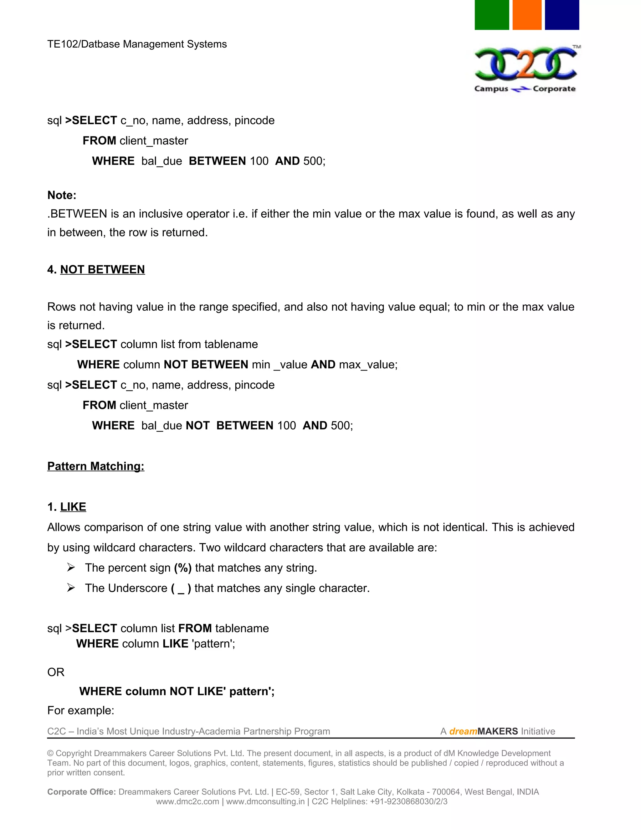 TE102/Datbase Management Systems




sql >SELECT c_no, name, address, pincode
         FROM client_master
            WHERE bal_due BETWEEN 100 AND 500;

Note:
.BETWEEN is an inclusive operator i.e. if either the min value or the max value is found, as well as any
in between, the row is returned.


4. NOT BETWEEN


Rows not having value in the range specified, and also not having value equal; to min or the max value
is returned.
sql >SELECT column list from tablename
        WHERE column NOT BETWEEN min _value AND max_value;
sql >SELECT c_no, name, address, pincode
         FROM client_master
            WHERE bal_due NOT BETWEEN 100 AND 500;


Pattern Matching:


1. LIKE
Allows comparison of one string value with another string value, which is not identical. This is achieved
by using wildcard characters. Two wildcard characters that are available are:
      The percent sign (%) that matches any string.
      The Underscore ( _ ) that matches any single character.


sql >SELECT column list FROM tablename
      WHERE column LIKE 'pattern';

OR
        WHERE column NOT LIKE' pattern';
For example:
C2C – India’s Most Unique Industry-Academia Partnership Program                                            A dreamMAKERS Initiative

© Copyright Dreammakers Career Solutions Pvt. Ltd. The present document, in all aspects, is a product of dM Knowledge Development
Team. No part of this document, logos, graphics, content, statements, figures, statistics should be published / copied / reproduced without a
prior written consent.

Corporate Office: Dreammakers Career Solutions Pvt. Ltd. | EC-59, Sector 1, Salt Lake City, Kolkata - 700064, West Bengal, INDIA
                         www.dmc2c.com | www.dmconsulting.in | C2C Helplines: +91-9230868030/2/3
 
