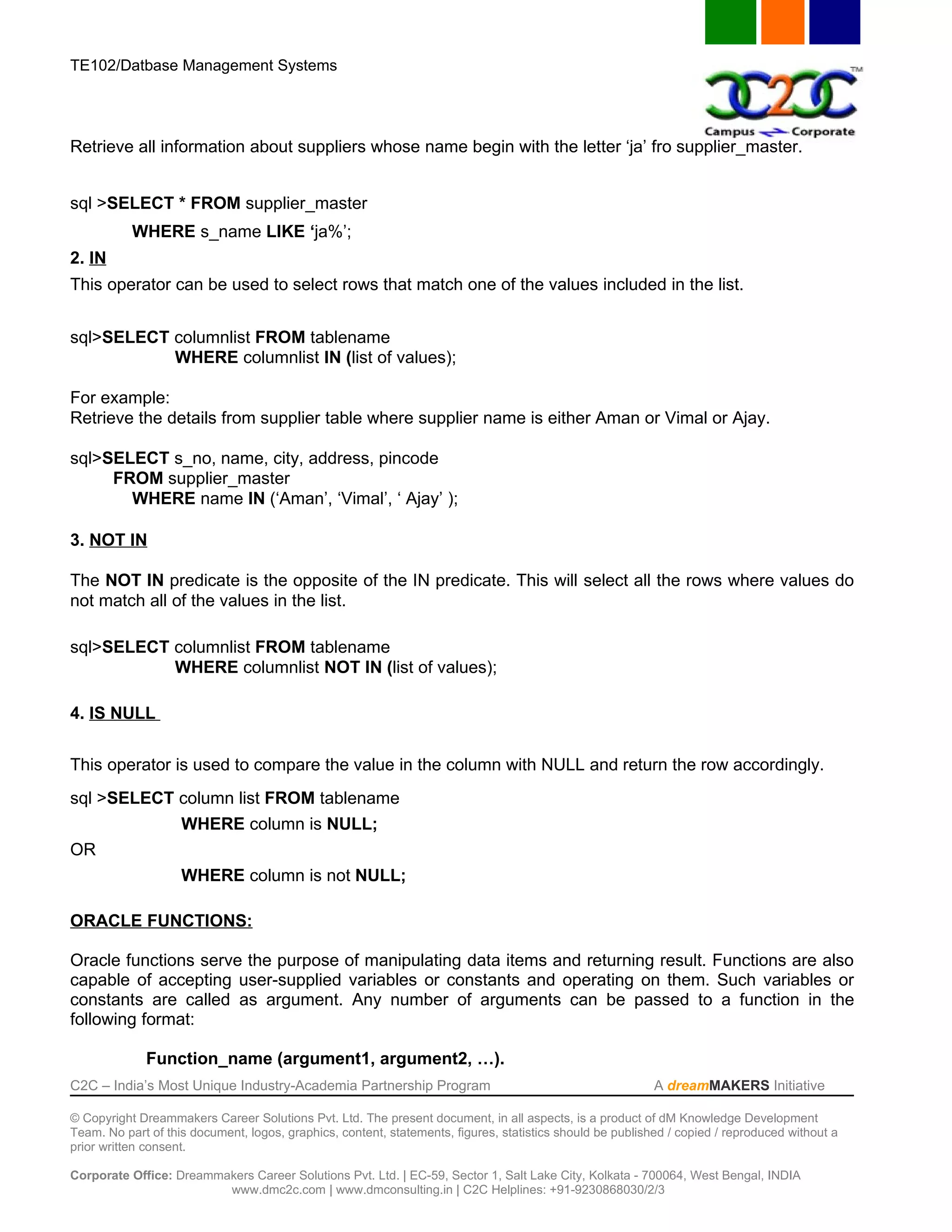 TE102/Datbase Management Systems




Retrieve all information about suppliers whose name begin with the letter ‘ja’ fro supplier_master.


sql >SELECT * FROM supplier_master
           WHERE s_name LIKE ‘ja%’;
2. IN
This operator can be used to select rows that match one of the values included in the list.


sql>SELECT columnlist FROM tablename
           WHERE columnlist IN (list of values);

For example:
Retrieve the details from supplier table where supplier name is either Aman or Vimal or Ajay.

sql>SELECT s_no, name, city, address, pincode
     FROM supplier_master
       WHERE name IN (‘Aman’, ‘Vimal’, ‘ Ajay’ );

3. NOT IN

The NOT IN predicate is the opposite of the IN predicate. This will select all the rows where values do
not match all of the values in the list.

sql>SELECT columnlist FROM tablename
           WHERE columnlist NOT IN (list of values);

4. IS NULL


This operator is used to compare the value in the column with NULL and return the row accordingly.
sql >SELECT column list FROM tablename
                    WHERE column is NULL;
OR
                    WHERE column is not NULL;

ORACLE FUNCTIONS:

Oracle functions serve the purpose of manipulating data items and returning result. Functions are also
capable of accepting user-supplied variables or constants and operating on them. Such variables or
constants are called as argument. Any number of arguments can be passed to a function in the
following format:

             Function_name (argument1, argument2, …).
C2C – India’s Most Unique Industry-Academia Partnership Program                                            A dreamMAKERS Initiative

© Copyright Dreammakers Career Solutions Pvt. Ltd. The present document, in all aspects, is a product of dM Knowledge Development
Team. No part of this document, logos, graphics, content, statements, figures, statistics should be published / copied / reproduced without a
prior written consent.

Corporate Office: Dreammakers Career Solutions Pvt. Ltd. | EC-59, Sector 1, Salt Lake City, Kolkata - 700064, West Bengal, INDIA
                         www.dmc2c.com | www.dmconsulting.in | C2C Helplines: +91-9230868030/2/3
 