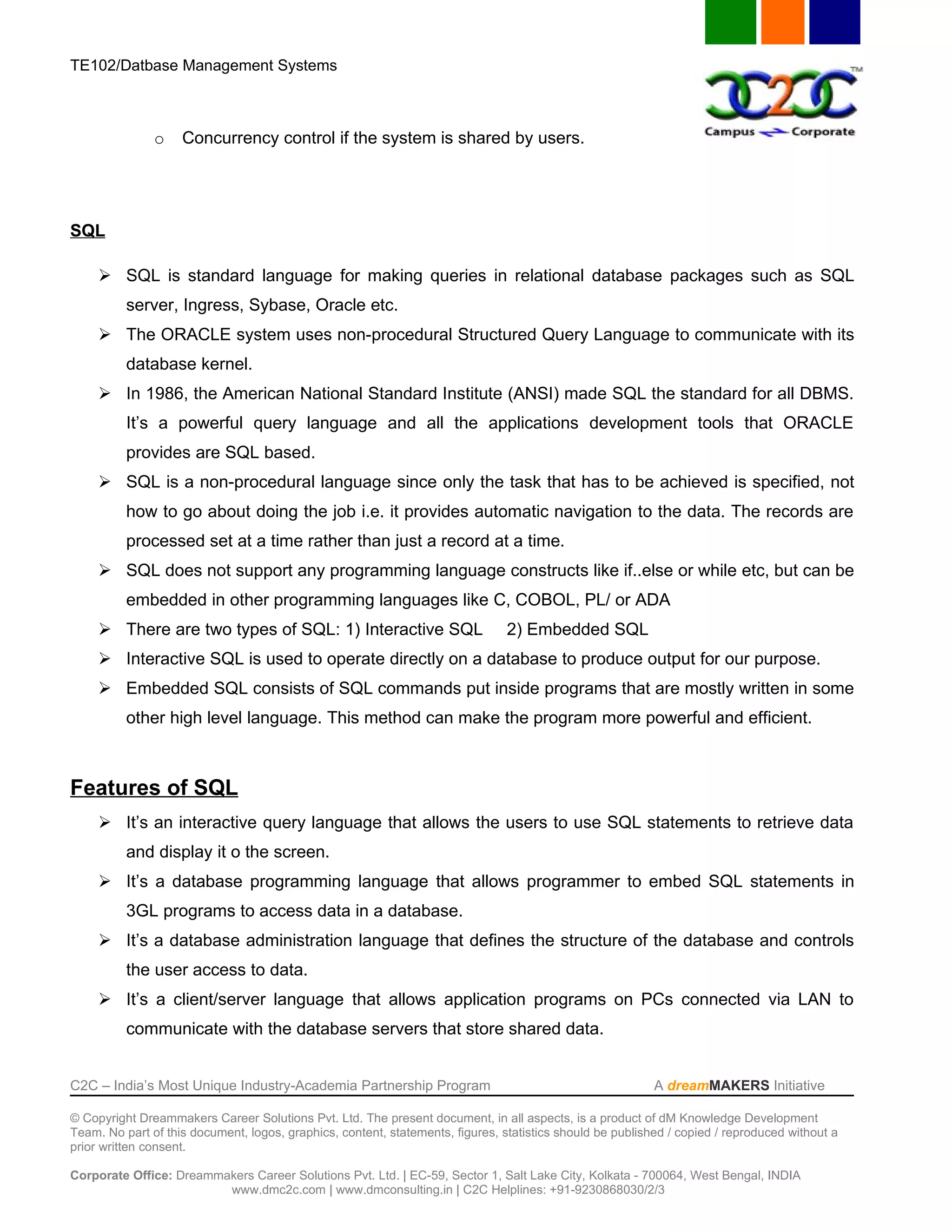TE102/Datbase Management Systems



               o    Concurrency control if the system is shared by users.




SQL

      SQL is standard language for making queries in relational database packages such as SQL
          server, Ingress, Sybase, Oracle etc.
      The ORACLE system uses non-procedural Structured Query Language to communicate with its
          database kernel.
      In 1986, the American National Standard Institute (ANSI) made SQL the standard for all DBMS.
          It’s a powerful query language and all the applications development tools that ORACLE
          provides are SQL based.
      SQL is a non-procedural language since only the task that has to be achieved is specified, not
          how to go about doing the job i.e. it provides automatic navigation to the data. The records are
          processed set at a time rather than just a record at a time.
      SQL does not support any programming language constructs like if..else or while etc, but can be
          embedded in other programming languages like C, COBOL, PL/ or ADA
      There are two types of SQL: 1) Interactive SQL                           2) Embedded SQL
      Interactive SQL is used to operate directly on a database to produce output for our purpose.
      Embedded SQL consists of SQL commands put inside programs that are mostly written in some
          other high level language. This method can make the program more powerful and efficient.



Features of SQL
      It’s an interactive query language that allows the users to use SQL statements to retrieve data
          and display it o the screen.
      It’s a database programming language that allows programmer to embed SQL statements in
          3GL programs to access data in a database.
      It’s a database administration language that defines the structure of the database and controls
          the user access to data.
      It’s a client/server language that allows application programs on PCs connected via LAN to
          communicate with the database servers that store shared data.


C2C – India’s Most Unique Industry-Academia Partnership Program                                            A dreamMAKERS Initiative

© Copyright Dreammakers Career Solutions Pvt. Ltd. The present document, in all aspects, is a product of dM Knowledge Development
Team. No part of this document, logos, graphics, content, statements, figures, statistics should be published / copied / reproduced without a
prior written consent.

Corporate Office: Dreammakers Career Solutions Pvt. Ltd. | EC-59, Sector 1, Salt Lake City, Kolkata - 700064, West Bengal, INDIA
                         www.dmc2c.com | www.dmconsulting.in | C2C Helplines: +91-9230868030/2/3
 