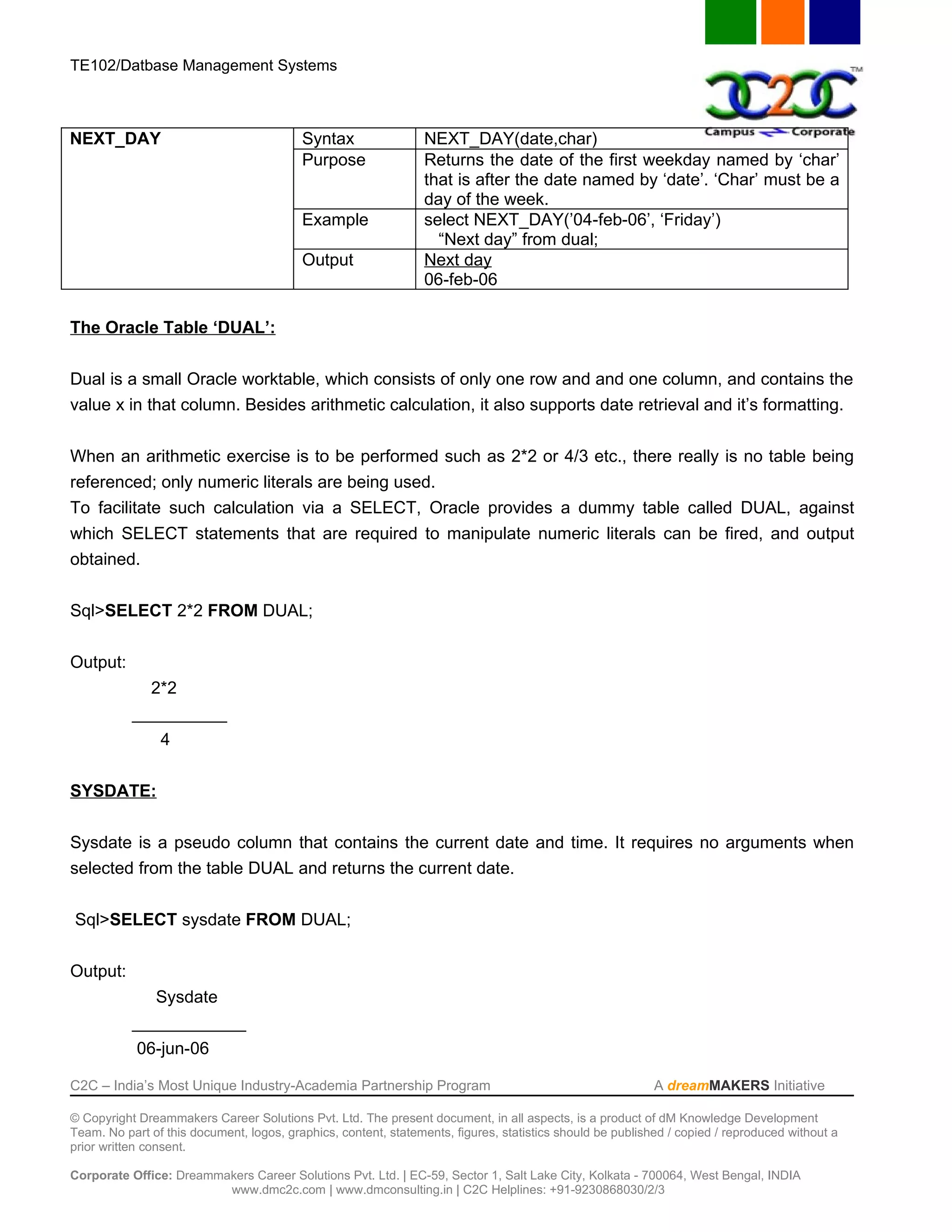 TE102/Datbase Management Systems



NEXT_DAY                                  Syntax                 NEXT_DAY(date,char)
                                          Purpose                Returns the date of the first weekday named by ‘char’
                                                                 that is after the date named by ‘date’. ‘Char’ must be a
                                                                 day of the week.
                                          Example                select NEXT_DAY(’04-feb-06’, ‘Friday’)
                                                                   “Next day” from dual;
                                          Output                 Next day
                                                                 06-feb-06

The Oracle Table ‘DUAL’:


Dual is a small Oracle worktable, which consists of only one row and and one column, and contains the
value x in that column. Besides arithmetic calculation, it also supports date retrieval and it’s formatting.


When an arithmetic exercise is to be performed such as 2*2 or 4/3 etc., there really is no table being
referenced; only numeric literals are being used.
To facilitate such calculation via a SELECT, Oracle provides a dummy table called DUAL, against
which SELECT statements that are required to manipulate numeric literals can be fired, and output
obtained.


Sql>SELECT 2*2 FROM DUAL;


Output:
             2*2
           __________
                4


SYSDATE:


Sysdate is a pseudo column that contains the current date and time. It requires no arguments when
selected from the table DUAL and returns the current date.


Sql>SELECT sysdate FROM DUAL;


Output:
              Sysdate
           ____________
            06-jun-06

C2C – India’s Most Unique Industry-Academia Partnership Program                                            A dreamMAKERS Initiative

© Copyright Dreammakers Career Solutions Pvt. Ltd. The present document, in all aspects, is a product of dM Knowledge Development
Team. No part of this document, logos, graphics, content, statements, figures, statistics should be published / copied / reproduced without a
prior written consent.

Corporate Office: Dreammakers Career Solutions Pvt. Ltd. | EC-59, Sector 1, Salt Lake City, Kolkata - 700064, West Bengal, INDIA
                         www.dmc2c.com | www.dmconsulting.in | C2C Helplines: +91-9230868030/2/3
 