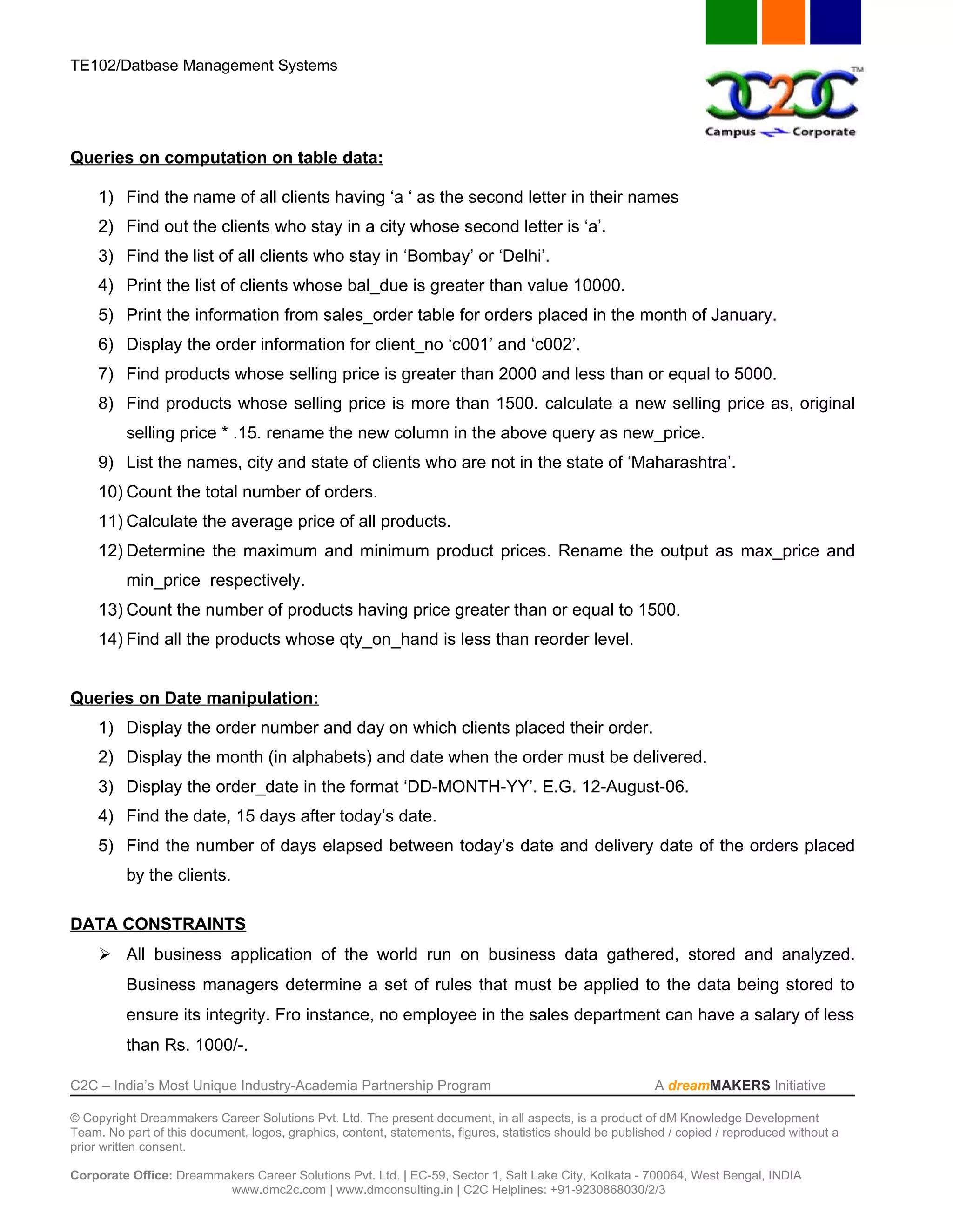 TE102/Datbase Management Systems




Queries on computation on table data:

     1) Find the name of all clients having ‘a ‘ as the second letter in their names
     2) Find out the clients who stay in a city whose second letter is ‘a’.
     3) Find the list of all clients who stay in ‘Bombay’ or ‘Delhi’.
     4) Print the list of clients whose bal_due is greater than value 10000.
     5) Print the information from sales_order table for orders placed in the month of January.
     6) Display the order information for client_no ‘c001’ and ‘c002’.
     7) Find products whose selling price is greater than 2000 and less than or equal to 5000.
     8) Find products whose selling price is more than 1500. calculate a new selling price as, original
          selling price * .15. rename the new column in the above query as new_price.
     9) List the names, city and state of clients who are not in the state of ‘Maharashtra’.
     10) Count the total number of orders.
     11) Calculate the average price of all products.
     12) Determine the maximum and minimum product prices. Rename the output as max_price and
          min_price respectively.
     13) Count the number of products having price greater than or equal to 1500.
     14) Find all the products whose qty_on_hand is less than reorder level.


Queries on Date manipulation:
     1) Display the order number and day on which clients placed their order.
     2) Display the month (in alphabets) and date when the order must be delivered.
     3) Display the order_date in the format ‘DD-MONTH-YY’. E.G. 12-August-06.
     4) Find the date, 15 days after today’s date.
     5) Find the number of days elapsed between today’s date and delivery date of the orders placed
          by the clients.

DATA CONSTRAINTS
      All business application of the world run on business data gathered, stored and analyzed.
          Business managers determine a set of rules that must be applied to the data being stored to
          ensure its integrity. Fro instance, no employee in the sales department can have a salary of less
          than Rs. 1000/-.

C2C – India’s Most Unique Industry-Academia Partnership Program                                            A dreamMAKERS Initiative

© Copyright Dreammakers Career Solutions Pvt. Ltd. The present document, in all aspects, is a product of dM Knowledge Development
Team. No part of this document, logos, graphics, content, statements, figures, statistics should be published / copied / reproduced without a
prior written consent.

Corporate Office: Dreammakers Career Solutions Pvt. Ltd. | EC-59, Sector 1, Salt Lake City, Kolkata - 700064, West Bengal, INDIA
                         www.dmc2c.com | www.dmconsulting.in | C2C Helplines: +91-9230868030/2/3
 