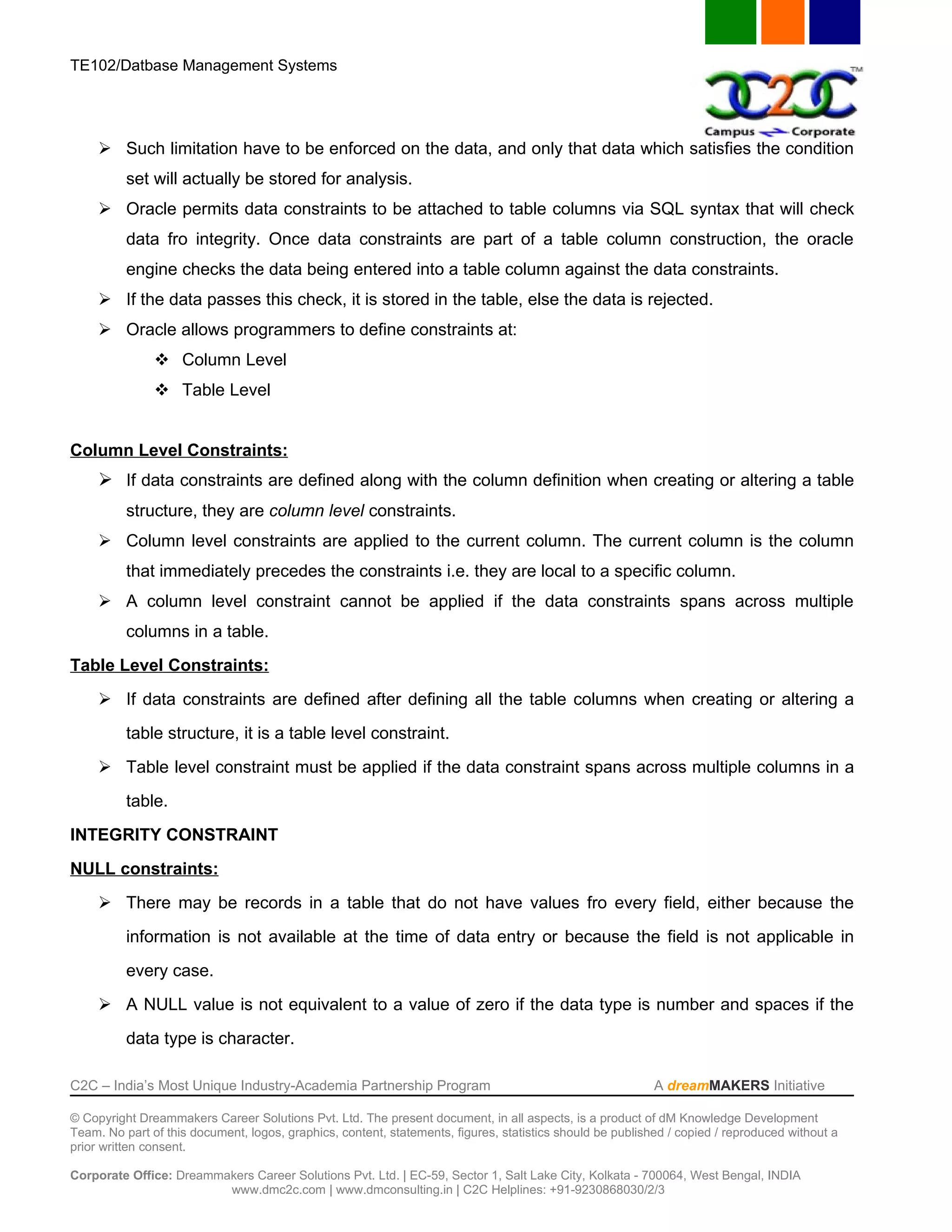 TE102/Datbase Management Systems




      Such limitation have to be enforced on the data, and only that data which satisfies the condition
          set will actually be stored for analysis.
      Oracle permits data constraints to be attached to table columns via SQL syntax that will check
          data fro integrity. Once data constraints are part of a table column construction, the oracle
          engine checks the data being entered into a table column against the data constraints.
      If the data passes this check, it is stored in the table, else the data is rejected.
      Oracle allows programmers to define constraints at:
                Column Level
                Table Level


Column Level Constraints:
      If data constraints are defined along with the column definition when creating or altering a table
          structure, they are column level constraints.
      Column level constraints are applied to the current column. The current column is the column
          that immediately precedes the constraints i.e. they are local to a specific column.
      A column level constraint cannot be applied if the data constraints spans across multiple
          columns in a table.
Table Level Constraints:
      If data constraints are defined after defining all the table columns when creating or altering a
          table structure, it is a table level constraint.
      Table level constraint must be applied if the data constraint spans across multiple columns in a
          table.
INTEGRITY CONSTRAINT
NULL constraints:
      There may be records in a table that do not have values fro every field, either because the
          information is not available at the time of data entry or because the field is not applicable in
          every case.
      A NULL value is not equivalent to a value of zero if the data type is number and spaces if the
          data type is character.

C2C – India’s Most Unique Industry-Academia Partnership Program                                            A dreamMAKERS Initiative

© Copyright Dreammakers Career Solutions Pvt. Ltd. The present document, in all aspects, is a product of dM Knowledge Development
Team. No part of this document, logos, graphics, content, statements, figures, statistics should be published / copied / reproduced without a
prior written consent.

Corporate Office: Dreammakers Career Solutions Pvt. Ltd. | EC-59, Sector 1, Salt Lake City, Kolkata - 700064, West Bengal, INDIA
                         www.dmc2c.com | www.dmconsulting.in | C2C Helplines: +91-9230868030/2/3
 