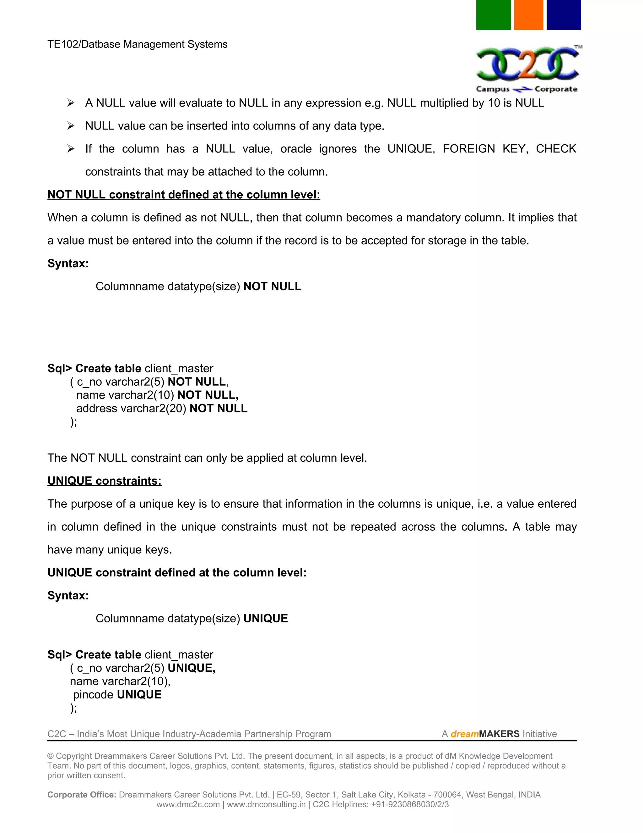 TE102/Datbase Management Systems




      A NULL value will evaluate to NULL in any expression e.g. NULL multiplied by 10 is NULL
      NULL value can be inserted into columns of any data type.
      If the column has a NULL value, oracle ignores the UNIQUE, FOREIGN KEY, CHECK
          constraints that may be attached to the column.
NOT NULL constraint defined at the column level:
When a column is defined as not NULL, then that column becomes a mandatory column. It implies that
a value must be entered into the column if the record is to be accepted for storage in the table.
Syntax:
             Columnname datatype(size) NOT NULL




Sql> Create table client_master
    ( c_no varchar2(5) NOT NULL,
      name varchar2(10) NOT NULL,
      address varchar2(20) NOT NULL
    );


The NOT NULL constraint can only be applied at column level.
UNIQUE constraints:
The purpose of a unique key is to ensure that information in the columns is unique, i.e. a value entered
in column defined in the unique constraints must not be repeated across the columns. A table may
have many unique keys.
UNIQUE constraint defined at the column level:
Syntax:
             Columnname datatype(size) UNIQUE


Sql> Create table client_master
    ( c_no varchar2(5) UNIQUE,
    name varchar2(10),
     pincode UNIQUE
    );

C2C – India’s Most Unique Industry-Academia Partnership Program                                            A dreamMAKERS Initiative

© Copyright Dreammakers Career Solutions Pvt. Ltd. The present document, in all aspects, is a product of dM Knowledge Development
Team. No part of this document, logos, graphics, content, statements, figures, statistics should be published / copied / reproduced without a
prior written consent.

Corporate Office: Dreammakers Career Solutions Pvt. Ltd. | EC-59, Sector 1, Salt Lake City, Kolkata - 700064, West Bengal, INDIA
                         www.dmc2c.com | www.dmconsulting.in | C2C Helplines: +91-9230868030/2/3
 