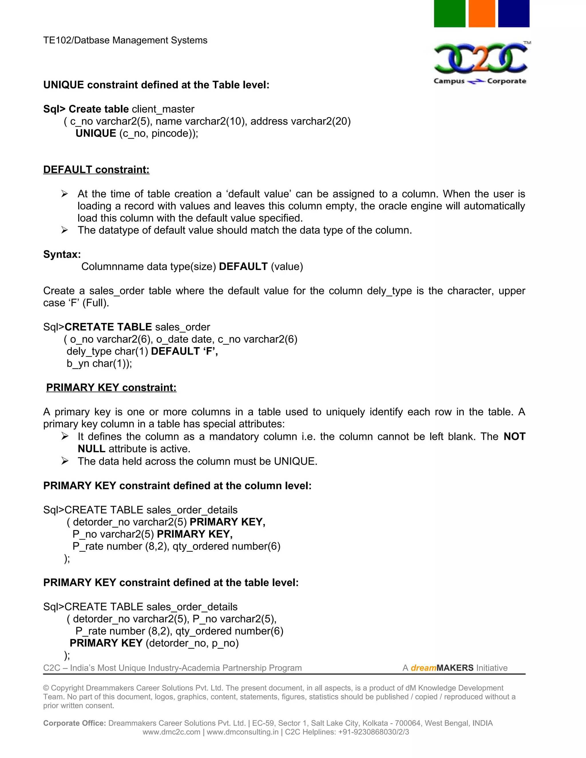 TE102/Datbase Management Systems



UNIQUE constraint defined at the Table level:

Sql> Create table client_master
    ( c_no varchar2(5), name varchar2(10), address varchar2(20)
       UNIQUE (c_no, pincode));


DEFAULT constraint:

      At the time of table creation a ‘default value’ can be assigned to a column. When the user is
       loading a record with values and leaves this column empty, the oracle engine will automatically
       load this column with the default value specified.
      The datatype of default value should match the data type of the column.

Syntax:
           Columnname data type(size) DEFAULT (value)

Create a sales_order table where the default value for the column dely_type is the character, upper
case ‘F’ (Full).

Sql>CRETATE TABLE sales_order
    ( o_no varchar2(6), o_date date, c_no varchar2(6)
     dely_type char(1) DEFAULT ‘F’,
     b_yn char(1));

PRIMARY KEY constraint:

A primary key is one or more columns in a table used to uniquely identify each row in the table. A
primary key column in a table has special attributes:
     It defines the column as a mandatory column i.e. the column cannot be left blank. The NOT
       NULL attribute is active.
     The data held across the column must be UNIQUE.

PRIMARY KEY constraint defined at the column level:

Sql>CREATE TABLE sales_order_details
     ( detorder_no varchar2(5) PRIMARY KEY,
       P_no varchar2(5) PRIMARY KEY,
       P_rate number (8,2), qty_ordered number(6)
    );

PRIMARY KEY constraint defined at the table level:

Sql>CREATE TABLE sales_order_details
     ( detorder_no varchar2(5), P_no varchar2(5),
       P_rate number (8,2), qty_ordered number(6)
      PRIMARY KEY (detorder_no, p_no)
    );
C2C – India’s Most Unique Industry-Academia Partnership Program                                            A dreamMAKERS Initiative

© Copyright Dreammakers Career Solutions Pvt. Ltd. The present document, in all aspects, is a product of dM Knowledge Development
Team. No part of this document, logos, graphics, content, statements, figures, statistics should be published / copied / reproduced without a
prior written consent.

Corporate Office: Dreammakers Career Solutions Pvt. Ltd. | EC-59, Sector 1, Salt Lake City, Kolkata - 700064, West Bengal, INDIA
                         www.dmc2c.com | www.dmconsulting.in | C2C Helplines: +91-9230868030/2/3
 