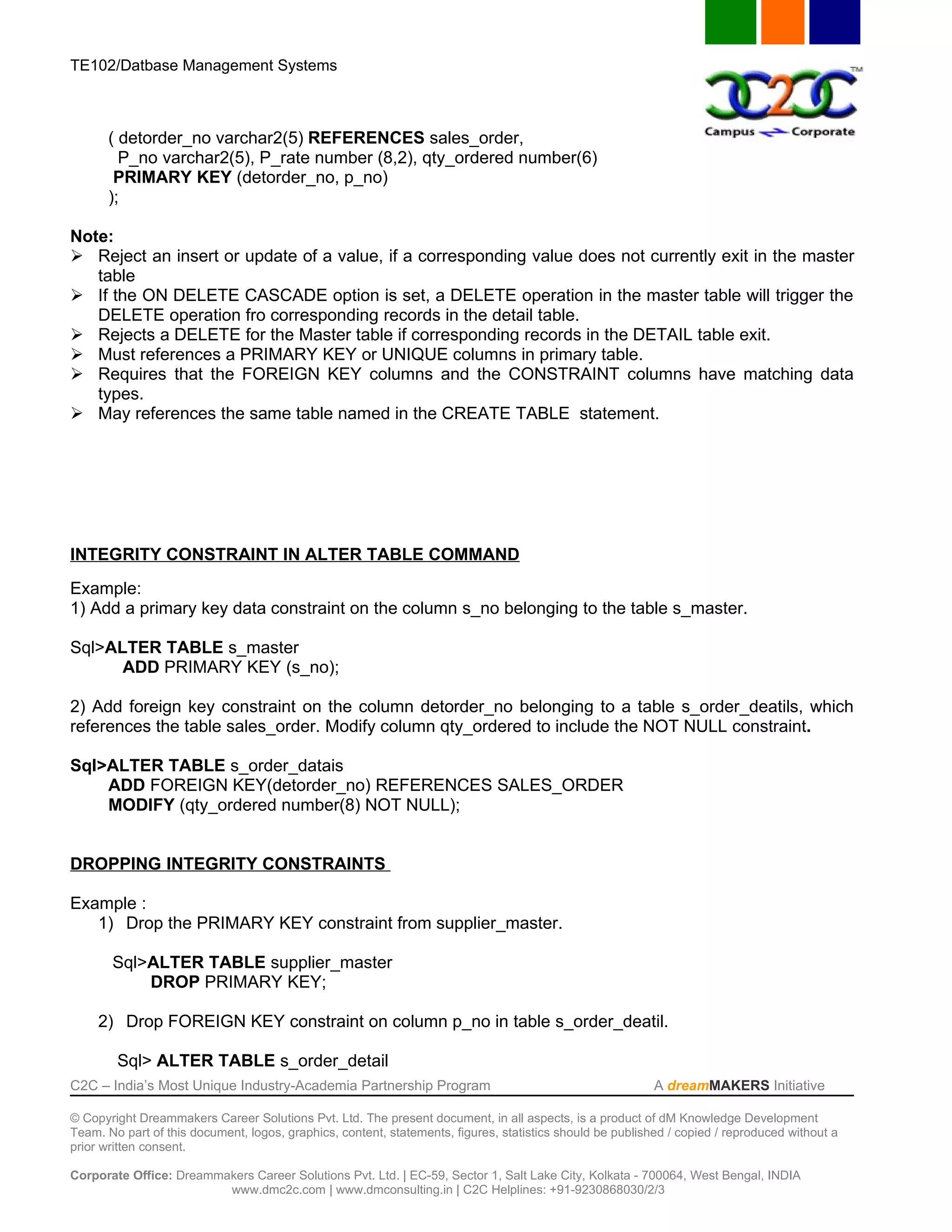 TE102/Datbase Management Systems



       ( detorder_no varchar2(5) REFERENCES sales_order,
         P_no varchar2(5), P_rate number (8,2), qty_ordered number(6)
        PRIMARY KEY (detorder_no, p_no)
       );

Note:
 Reject an insert or update of a value, if a corresponding value does not currently exit in the master
   table
 If the ON DELETE CASCADE option is set, a DELETE operation in the master table will trigger the
   DELETE operation fro corresponding records in the detail table.
 Rejects a DELETE for the Master table if corresponding records in the DETAIL table exit.
 Must references a PRIMARY KEY or UNIQUE columns in primary table.
 Requires that the FOREIGN KEY columns and the CONSTRAINT columns have matching data
   types.
 May references the same table named in the CREATE TABLE statement.




INTEGRITY CONSTRAINT IN ALTER TABLE COMMAND
Example:
1) Add a primary key data constraint on the column s_no belonging to the table s_master.

Sql>ALTER TABLE s_master
      ADD PRIMARY KEY (s_no);

2) Add foreign key constraint on the column detorder_no belonging to a table s_order_deatils, which
references the table sales_order. Modify column qty_ordered to include the NOT NULL constraint.

Sql>ALTER TABLE s_order_datais
    ADD FOREIGN KEY(detorder_no) REFERENCES SALES_ORDER
    MODIFY (qty_ordered number(8) NOT NULL);


DROPPING INTEGRITY CONSTRAINTS

Example :
   1) Drop the PRIMARY KEY constraint from supplier_master.

       Sql>ALTER TABLE supplier_master
           DROP PRIMARY KEY;

     2) Drop FOREIGN KEY constraint on column p_no in table s_order_deatil.

        Sql> ALTER TABLE s_order_detail
C2C – India’s Most Unique Industry-Academia Partnership Program                                            A dreamMAKERS Initiative

© Copyright Dreammakers Career Solutions Pvt. Ltd. The present document, in all aspects, is a product of dM Knowledge Development
Team. No part of this document, logos, graphics, content, statements, figures, statistics should be published / copied / reproduced without a
prior written consent.

Corporate Office: Dreammakers Career Solutions Pvt. Ltd. | EC-59, Sector 1, Salt Lake City, Kolkata - 700064, West Bengal, INDIA
                         www.dmc2c.com | www.dmconsulting.in | C2C Helplines: +91-9230868030/2/3
 