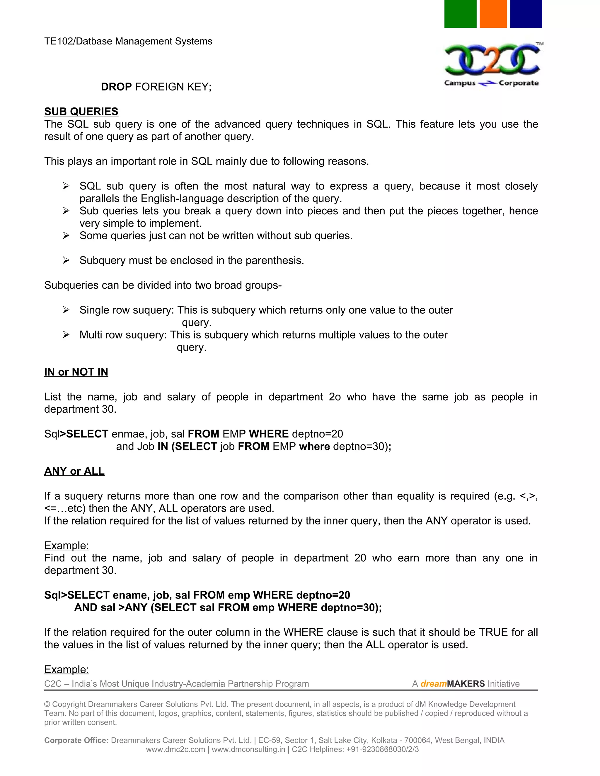 TE102/Datbase Management Systems



                DROP FOREIGN KEY;

SUB QUERIES
The SQL sub query is one of the advanced query techniques in SQL. This feature lets you use the
result of one query as part of another query.

This plays an important role in SQL mainly due to following reasons.

      SQL sub query is often the most natural way to express a query, because it most closely
       parallels the English-language description of the query.
      Sub queries lets you break a query down into pieces and then put the pieces together, hence
       very simple to implement.
      Some queries just can not be written without sub queries.

      Subquery must be enclosed in the parenthesis.

Subqueries can be divided into two broad groups-

      Single row suquery: This is subquery which returns only one value to the outer
                            query.
      Multi row suquery: This is subquery which returns multiple values to the outer
                           query.

IN or NOT IN

List the name, job and salary of people in department 2o who have the same job as people in
department 30.

Sql>SELECT enmae, job, sal FROM EMP WHERE deptno=20
            and Job IN (SELECT job FROM EMP where deptno=30);

ANY or ALL

If a suquery returns more than one row and the comparison other than equality is required (e.g. <,>,
<=…etc) then the ANY, ALL operators are used.
If the relation required for the list of values returned by the inner query, then the ANY operator is used.

Example:
Find out the name, job and salary of people in department 20 who earn more than any one in
department 30.

Sql>SELECT ename, job, sal FROM emp WHERE deptno=20
     AND sal >ANY (SELECT sal FROM emp WHERE deptno=30);

If the relation required for the outer column in the WHERE clause is such that it should be TRUE for all
the values in the list of values returned by the inner query; then the ALL operator is used.

Example:
C2C – India’s Most Unique Industry-Academia Partnership Program                                            A dreamMAKERS Initiative

© Copyright Dreammakers Career Solutions Pvt. Ltd. The present document, in all aspects, is a product of dM Knowledge Development
Team. No part of this document, logos, graphics, content, statements, figures, statistics should be published / copied / reproduced without a
prior written consent.

Corporate Office: Dreammakers Career Solutions Pvt. Ltd. | EC-59, Sector 1, Salt Lake City, Kolkata - 700064, West Bengal, INDIA
                         www.dmc2c.com | www.dmconsulting.in | C2C Helplines: +91-9230868030/2/3
 