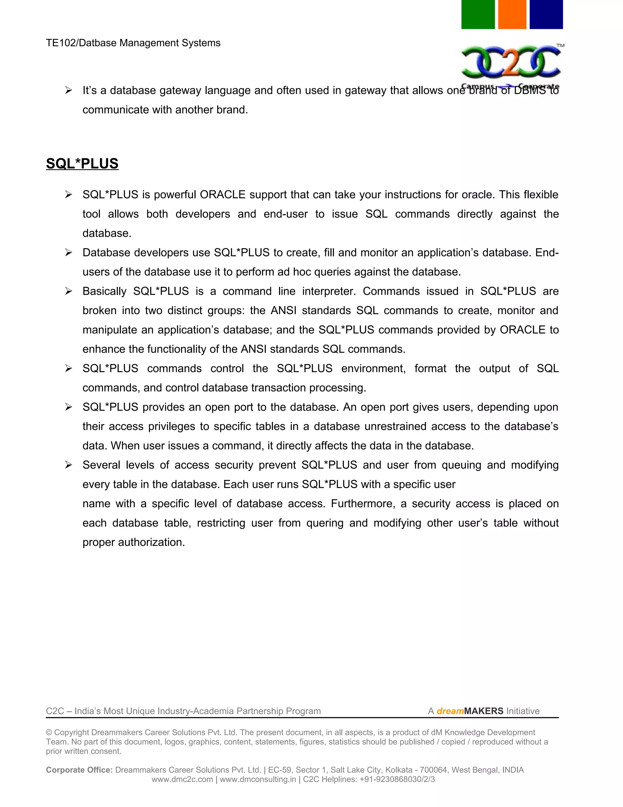 TE102/Datbase Management Systems



      It’s a database gateway language and often used in gateway that allows one brand of DBMS to
          communicate with another brand.



SQL*PLUS

      SQL*PLUS is powerful ORACLE support that can take your instructions for oracle. This flexible
          tool allows both developers and end-user to issue SQL commands directly against the
          database.
      Database developers use SQL*PLUS to create, fill and monitor an application’s database. End-
          users of the database use it to perform ad hoc queries against the database.
      Basically SQL*PLUS is a command line interpreter. Commands issued in SQL*PLUS are
          broken into two distinct groups: the ANSI standards SQL commands to create, monitor and
          manipulate an application’s database; and the SQL*PLUS commands provided by ORACLE to
          enhance the functionality of the ANSI standards SQL commands.
      SQL*PLUS commands control the SQL*PLUS environment, format the output of SQL
          commands, and control database transaction processing.
      SQL*PLUS provides an open port to the database. An open port gives users, depending upon
          their access privileges to specific tables in a database unrestrained access to the database’s
          data. When user issues a command, it directly affects the data in the database.
      Several levels of access security prevent SQL*PLUS and user from queuing and modifying
          every table in the database. Each user runs SQL*PLUS with a specific user
          name with a specific level of database access. Furthermore, a security access is placed on
          each database table, restricting user from quering and modifying other user’s table without
          proper authorization.




C2C – India’s Most Unique Industry-Academia Partnership Program                                            A dreamMAKERS Initiative

© Copyright Dreammakers Career Solutions Pvt. Ltd. The present document, in all aspects, is a product of dM Knowledge Development
Team. No part of this document, logos, graphics, content, statements, figures, statistics should be published / copied / reproduced without a
prior written consent.

Corporate Office: Dreammakers Career Solutions Pvt. Ltd. | EC-59, Sector 1, Salt Lake City, Kolkata - 700064, West Bengal, INDIA
                         www.dmc2c.com | www.dmconsulting.in | C2C Helplines: +91-9230868030/2/3
 
