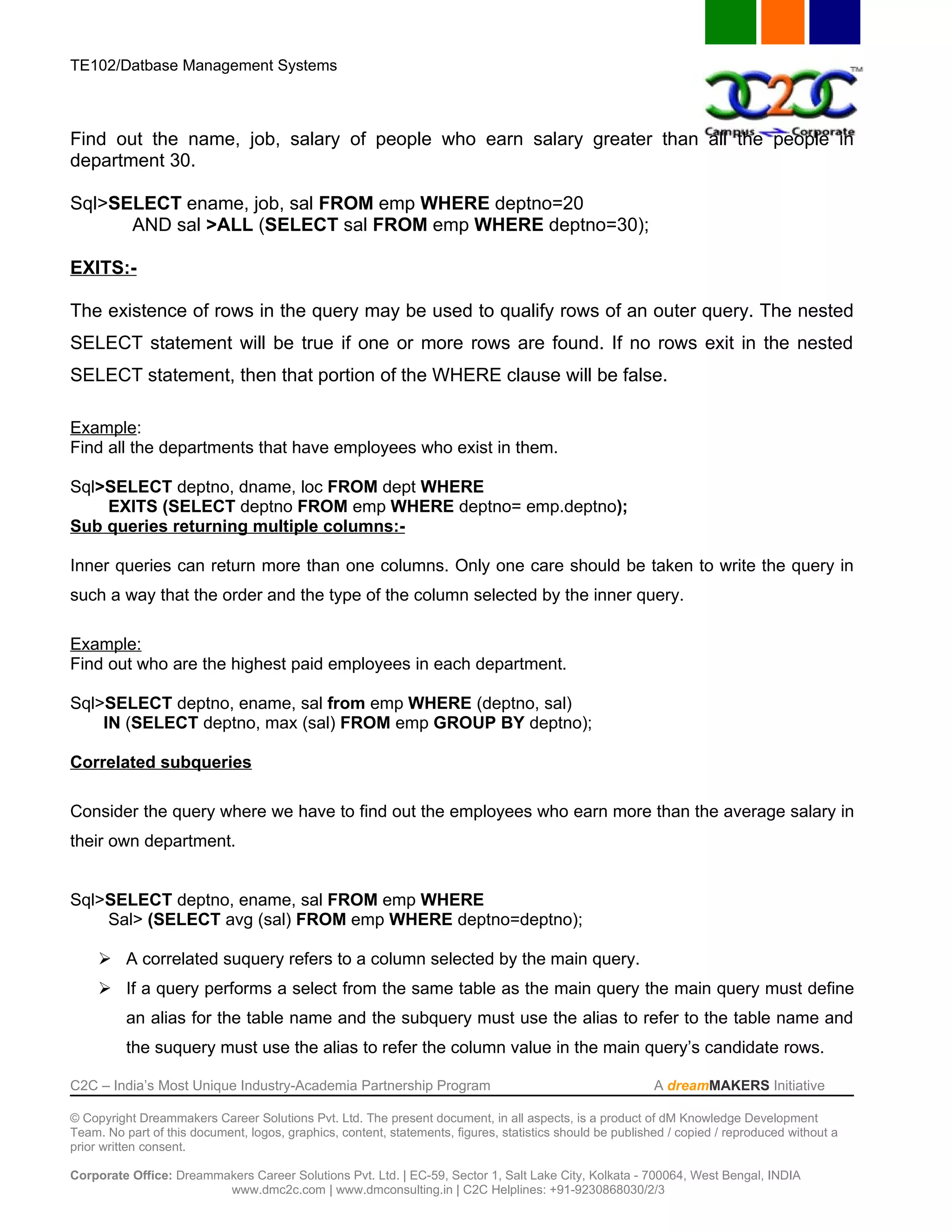 TE102/Datbase Management Systems



Find out the name, job, salary of people who earn salary greater than all the people in
department 30.

Sql>SELECT ename, job, sal FROM emp WHERE deptno=20
      AND sal >ALL (SELECT sal FROM emp WHERE deptno=30);

EXITS:-

The existence of rows in the query may be used to qualify rows of an outer query. The nested
SELECT statement will be true if one or more rows are found. If no rows exit in the nested
SELECT statement, then that portion of the WHERE clause will be false.

Example:
Find all the departments that have employees who exist in them.

Sql>SELECT deptno, dname, loc FROM dept WHERE
    EXITS (SELECT deptno FROM emp WHERE deptno= emp.deptno);
Sub queries returning multiple columns:-

Inner queries can return more than one columns. Only one care should be taken to write the query in
such a way that the order and the type of the column selected by the inner query.

Example:
Find out who are the highest paid employees in each department.

Sql>SELECT deptno, ename, sal from emp WHERE (deptno, sal)
    IN (SELECT deptno, max (sal) FROM emp GROUP BY deptno);

Correlated subqueries

Consider the query where we have to find out the employees who earn more than the average salary in
their own department.


Sql>SELECT deptno, ename, sal FROM emp WHERE
    Sal> (SELECT avg (sal) FROM emp WHERE deptno=deptno);

      A correlated suquery refers to a column selected by the main query.
      If a query performs a select from the same table as the main query the main query must define
          an alias for the table name and the subquery must use the alias to refer to the table name and
          the suquery must use the alias to refer the column value in the main query’s candidate rows.

C2C – India’s Most Unique Industry-Academia Partnership Program                                            A dreamMAKERS Initiative

© Copyright Dreammakers Career Solutions Pvt. Ltd. The present document, in all aspects, is a product of dM Knowledge Development
Team. No part of this document, logos, graphics, content, statements, figures, statistics should be published / copied / reproduced without a
prior written consent.

Corporate Office: Dreammakers Career Solutions Pvt. Ltd. | EC-59, Sector 1, Salt Lake City, Kolkata - 700064, West Bengal, INDIA
                         www.dmc2c.com | www.dmconsulting.in | C2C Helplines: +91-9230868030/2/3
 