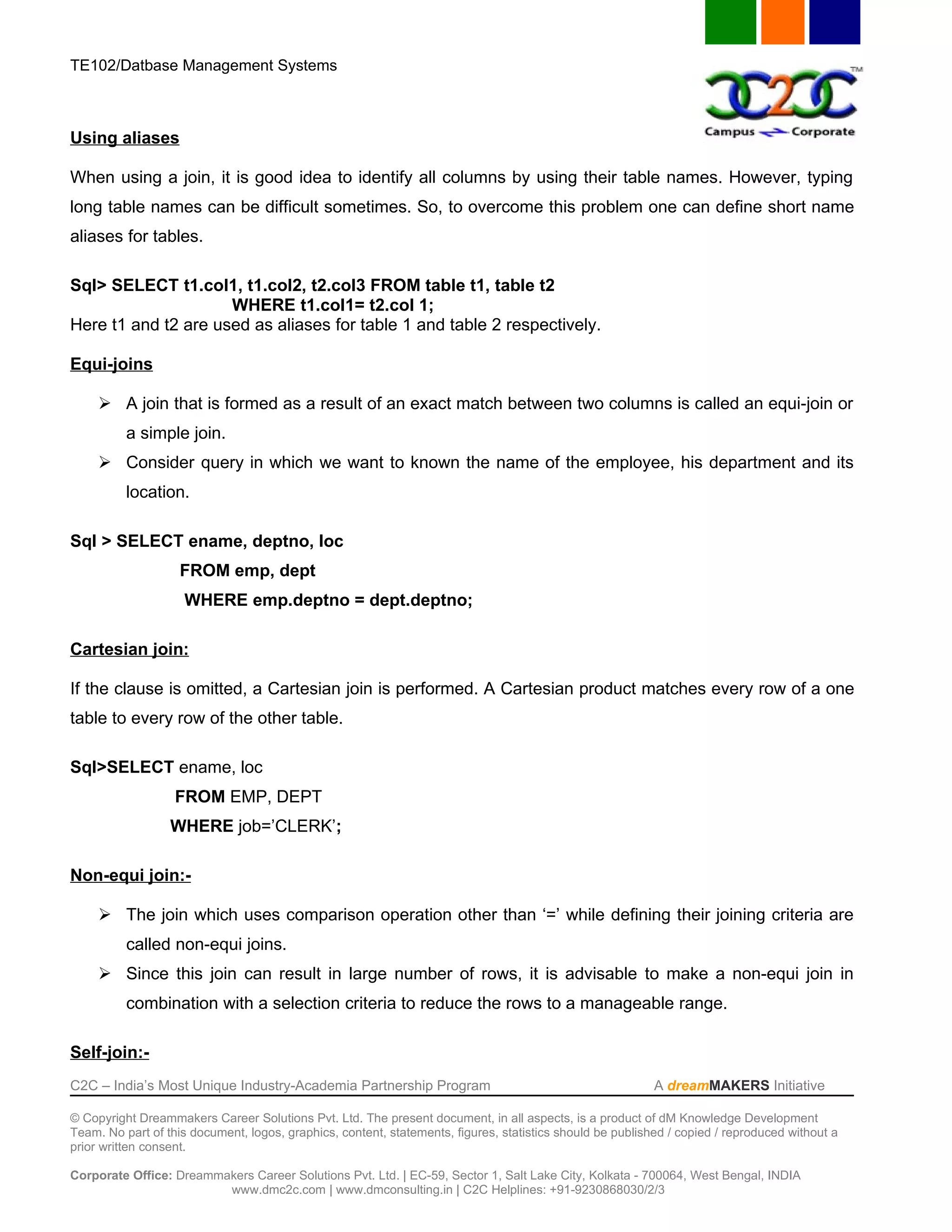 TE102/Datbase Management Systems



Using aliases

When using a join, it is good idea to identify all columns by using their table names. However, typing
long table names can be difficult sometimes. So, to overcome this problem one can define short name
aliases for tables.

Sql> SELECT t1.col1, t1.col2, t2.col3 FROM table t1, table t2
                     WHERE t1.col1= t2.col 1;
Here t1 and t2 are used as aliases for table 1 and table 2 respectively.

Equi-joins

      A join that is formed as a result of an exact match between two columns is called an equi-join or
          a simple join.
      Consider query in which we want to known the name of the employee, his department and its
          location.

Sql > SELECT ename, deptno, loc
                    FROM emp, dept
                    WHERE emp.deptno = dept.deptno;

Cartesian join:

If the clause is omitted, a Cartesian join is performed. A Cartesian product matches every row of a one
table to every row of the other table.

Sql>SELECT ename, loc
                   FROM EMP, DEPT
                  WHERE job=’CLERK’;

Non-equi join:-

      The join which uses comparison operation other than ‘=’ while defining their joining criteria are
          called non-equi joins.
      Since this join can result in large number of rows, it is advisable to make a non-equi join in
          combination with a selection criteria to reduce the rows to a manageable range.

Self-join:-
C2C – India’s Most Unique Industry-Academia Partnership Program                                            A dreamMAKERS Initiative

© Copyright Dreammakers Career Solutions Pvt. Ltd. The present document, in all aspects, is a product of dM Knowledge Development
Team. No part of this document, logos, graphics, content, statements, figures, statistics should be published / copied / reproduced without a
prior written consent.

Corporate Office: Dreammakers Career Solutions Pvt. Ltd. | EC-59, Sector 1, Salt Lake City, Kolkata - 700064, West Bengal, INDIA
                         www.dmc2c.com | www.dmconsulting.in | C2C Helplines: +91-9230868030/2/3
 