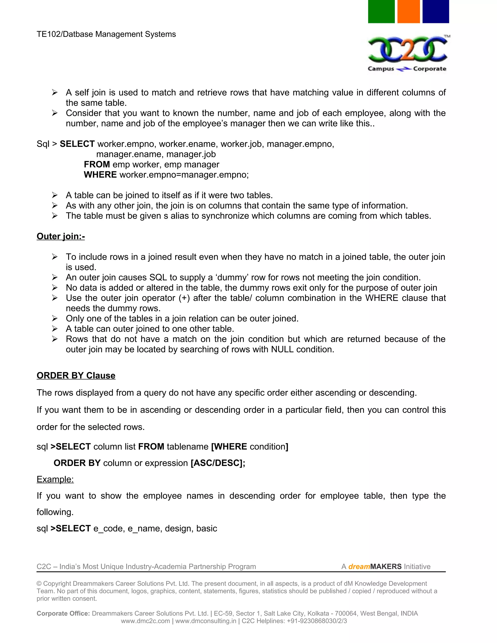 TE102/Datbase Management Systems




      A self join is used to match and retrieve rows that have matching value in different columns of
       the same table.
      Consider that you want to known the number, name and job of each employee, along with the
       number, name and job of the employee’s manager then we can write like this..

Sql > SELECT worker.empno, worker.ename, worker.job, manager.empno,
             manager.ename, manager.job
          FROM emp worker, emp manager
          WHERE worker.empno=manager.empno;

      A table can be joined to itself as if it were two tables.
      As with any other join, the join is on columns that contain the same type of information.
      The table must be given s alias to synchronize which columns are coming from which tables.

Outer join:-

      To include rows in a joined result even when they have no match in a joined table, the outer join
       is used.
      An outer join causes SQL to supply a ‘dummy’ row for rows not meeting the join condition.
      No data is added or altered in the table, the dummy rows exit only for the purpose of outer join
      Use the outer join operator (+) after the table/ column combination in the WHERE clause that
       needs the dummy rows.
      Only one of the tables in a join relation can be outer joined.
      A table can outer joined to one other table.
      Rows that do not have a match on the join condition but which are returned because of the
       outer join may be located by searching of rows with NULL condition.

ORDER BY Clause
The rows displayed from a query do not have any specific order either ascending or descending.
If you want them to be in ascending or descending order in a particular field, then you can control this
order for the selected rows.

sql >SELECT column list FROM tablename [WHERE condition]
     ORDER BY column or expression [ASC/DESC];
Example:
If you want to show the employee names in descending order for employee table, then type the
following.
sql >SELECT e_code, e_name, design, basic



C2C – India’s Most Unique Industry-Academia Partnership Program                                            A dreamMAKERS Initiative

© Copyright Dreammakers Career Solutions Pvt. Ltd. The present document, in all aspects, is a product of dM Knowledge Development
Team. No part of this document, logos, graphics, content, statements, figures, statistics should be published / copied / reproduced without a
prior written consent.

Corporate Office: Dreammakers Career Solutions Pvt. Ltd. | EC-59, Sector 1, Salt Lake City, Kolkata - 700064, West Bengal, INDIA
                         www.dmc2c.com | www.dmconsulting.in | C2C Helplines: +91-9230868030/2/3
 