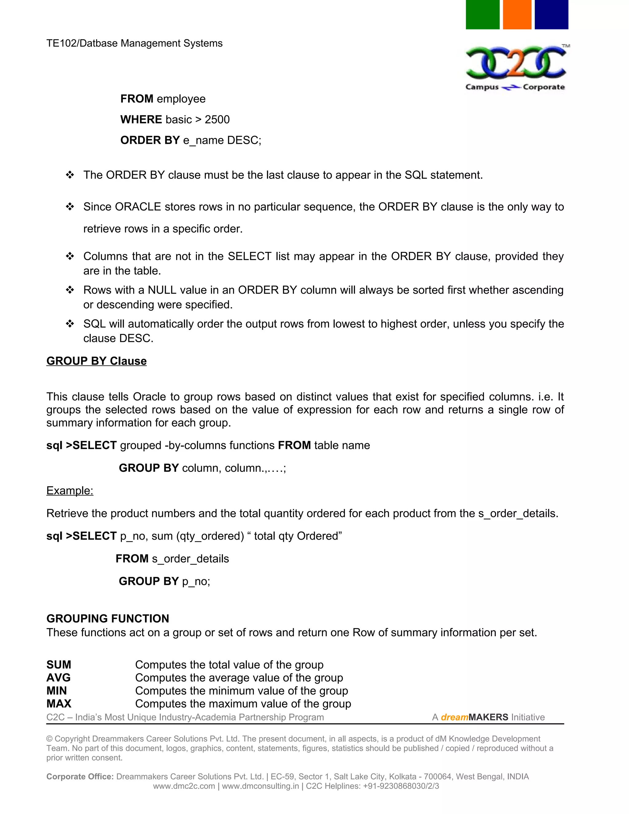 TE102/Datbase Management Systems




                    FROM employee
                    WHERE basic > 2500
                    ORDER BY e_name DESC;


      The ORDER BY clause must be the last clause to appear in the SQL statement.

      Since ORACLE stores rows in no particular sequence, the ORDER BY clause is the only way to
          retrieve rows in a specific order.

      Columns that are not in the SELECT list may appear in the ORDER BY clause, provided they
       are in the table.
      Rows with a NULL value in an ORDER BY column will always be sorted first whether ascending
       or descending were specified.
      SQL will automatically order the output rows from lowest to highest order, unless you specify the
       clause DESC.

GROUP BY Clause


This clause tells Oracle to group rows based on distinct values that exist for specified columns. i.e. It
groups the selected rows based on the value of expression for each row and returns a single row of
summary information for each group.

sql >SELECT grouped -by-columns functions FROM table name

                    GROUP BY column, column.,....;

Example:

Retrieve the product numbers and the total quantity ordered for each product from the s_order_details.

sql >SELECT p_no, sum (qty_ordered) “ total qty Ordered”

                   FROM s_order_details

                    GROUP BY p_no;


GROUPING FUNCTION
These functions act on a group or set of rows and return one Row of summary information per set.

SUM                     Computes the total value of the group
AVG                     Computes the average value of the group
MIN                     Computes the minimum value of the group
MAX                     Computes the maximum value of the group
C2C – India’s Most Unique Industry-Academia Partnership Program                                            A dreamMAKERS Initiative

© Copyright Dreammakers Career Solutions Pvt. Ltd. The present document, in all aspects, is a product of dM Knowledge Development
Team. No part of this document, logos, graphics, content, statements, figures, statistics should be published / copied / reproduced without a
prior written consent.

Corporate Office: Dreammakers Career Solutions Pvt. Ltd. | EC-59, Sector 1, Salt Lake City, Kolkata - 700064, West Bengal, INDIA
                         www.dmc2c.com | www.dmconsulting.in | C2C Helplines: +91-9230868030/2/3
 