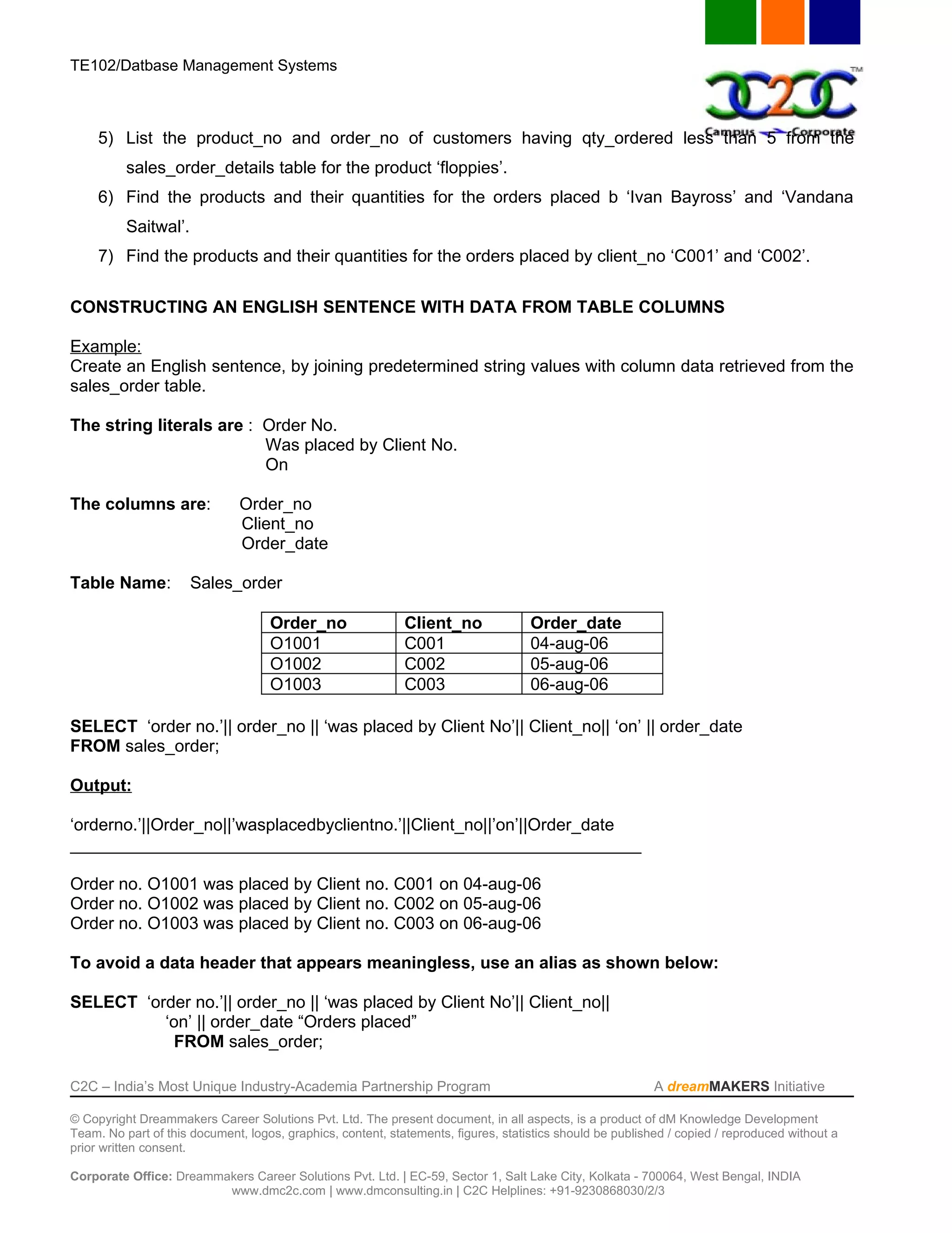 TE102/Datbase Management Systems



     5) List the product_no and order_no of customers having qty_ordered less than 5 from the
          sales_order_details table for the product ‘floppies’.
     6) Find the products and their quantities for the orders placed b ‘Ivan Bayross’ and ‘Vandana
          Saitwal’.
     7) Find the products and their quantities for the orders placed by client_no ‘C001’ and ‘C002’.

CONSTRUCTING AN ENGLISH SENTENCE WITH DATA FROM TABLE COLUMNS

Example:
Create an English sentence, by joining predetermined string values with column data retrieved from the
sales_order table.

The string literals are : Order No.
                          Was placed by Client No.
                          On

The columns are:               Order_no
                               Client_no
                               Order_date

Table Name:           Sales_order

                                    Order_no                 Client_no              Order_date
                                    O1001                    C001                   04-aug-06
                                    O1002                    C002                   05-aug-06
                                    O1003                    C003                   06-aug-06

SELECT ‘order no.’|| order_no || ‘was placed by Client No’|| Client_no|| ‘on’ || order_date
FROM sales_order;

Output:

‘orderno.’||Order_no||’wasplacedbyclientno.’||Client_no||’on’||Order_date
____________________________________________________________

Order no. O1001 was placed by Client no. C001 on 04-aug-06
Order no. O1002 was placed by Client no. C002 on 05-aug-06
Order no. O1003 was placed by Client no. C003 on 06-aug-06

To avoid a data header that appears meaningless, use an alias as shown below:

SELECT ‘order no.’|| order_no || ‘was placed by Client No’|| Client_no||
          ‘on’ || order_date “Orders placed”
            FROM sales_order;

C2C – India’s Most Unique Industry-Academia Partnership Program                                            A dreamMAKERS Initiative

© Copyright Dreammakers Career Solutions Pvt. Ltd. The present document, in all aspects, is a product of dM Knowledge Development
Team. No part of this document, logos, graphics, content, statements, figures, statistics should be published / copied / reproduced without a
prior written consent.

Corporate Office: Dreammakers Career Solutions Pvt. Ltd. | EC-59, Sector 1, Salt Lake City, Kolkata - 700064, West Bengal, INDIA
                         www.dmc2c.com | www.dmconsulting.in | C2C Helplines: +91-9230868030/2/3
 