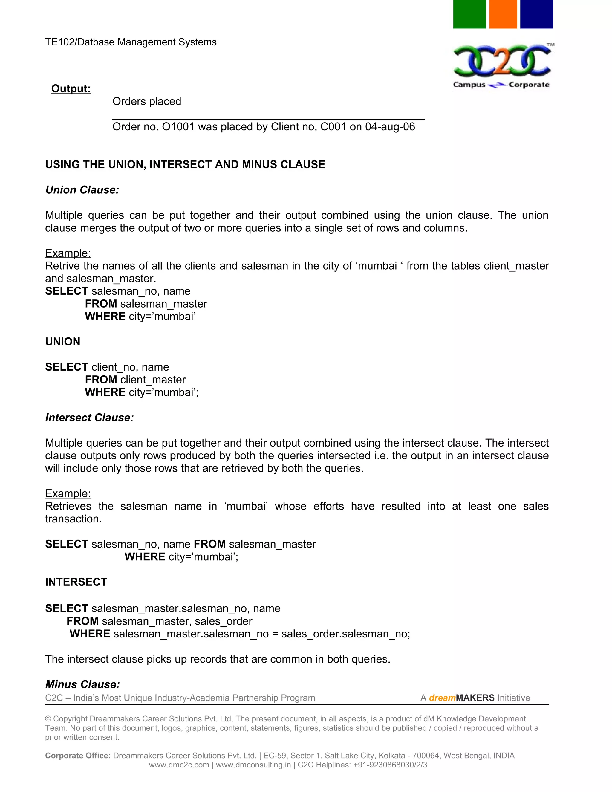 TE102/Datbase Management Systems



 Output:
                   Orders placed
                   ___________________________________________________
                   Order no. O1001 was placed by Client no. C001 on 04-aug-06


USING THE UNION, INTERSECT AND MINUS CLAUSE

Union Clause:

Multiple queries can be put together and their output combined using the union clause. The union
clause merges the output of two or more queries into a single set of rows and columns.

Example:
Retrive the names of all the clients and salesman in the city of ‘mumbai ‘ from the tables client_master
and salesman_master.
SELECT salesman_no, name
        FROM salesman_master
        WHERE city=’mumbai’

UNION

SELECT client_no, name
     FROM client_master
     WHERE city=’mumbai’;

Intersect Clause:

Multiple queries can be put together and their output combined using the intersect clause. The intersect
clause outputs only rows produced by both the queries intersected i.e. the output in an intersect clause
will include only those rows that are retrieved by both the queries.

Example:
Retrieves the salesman name in ‘mumbai’ whose efforts have resulted into at least one sales
transaction.

SELECT salesman_no, name FROM salesman_master
             WHERE city=’mumbai’;

INTERSECT

SELECT salesman_master.salesman_no, name
   FROM salesman_master, sales_order
   WHERE salesman_master.salesman_no = sales_order.salesman_no;

The intersect clause picks up records that are common in both queries.

Minus Clause:
C2C – India’s Most Unique Industry-Academia Partnership Program                                            A dreamMAKERS Initiative

© Copyright Dreammakers Career Solutions Pvt. Ltd. The present document, in all aspects, is a product of dM Knowledge Development
Team. No part of this document, logos, graphics, content, statements, figures, statistics should be published / copied / reproduced without a
prior written consent.

Corporate Office: Dreammakers Career Solutions Pvt. Ltd. | EC-59, Sector 1, Salt Lake City, Kolkata - 700064, West Bengal, INDIA
                         www.dmc2c.com | www.dmconsulting.in | C2C Helplines: +91-9230868030/2/3
 
