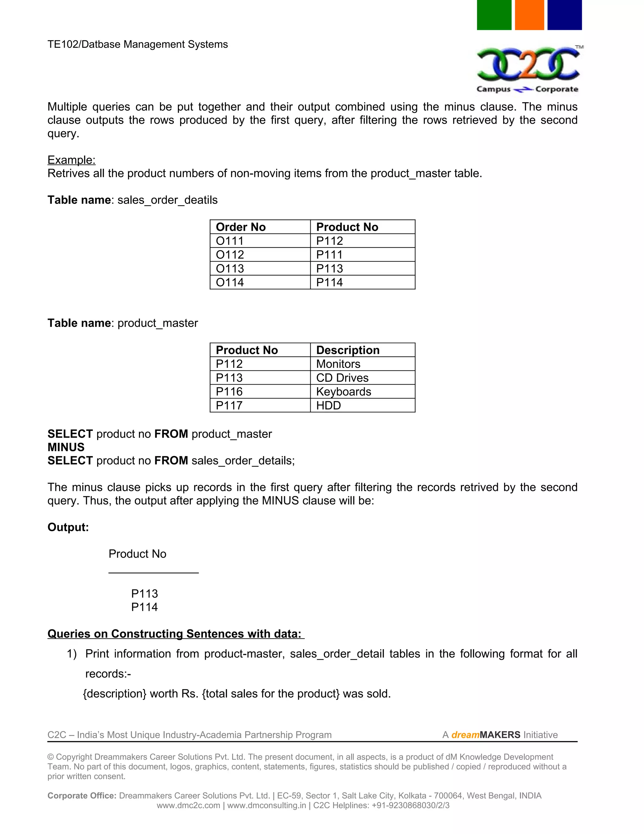 TE102/Datbase Management Systems




Multiple queries can be put together and their output combined using the minus clause. The minus
clause outputs the rows produced by the first query, after filtering the rows retrieved by the second
query.

Example:
Retrives all the product numbers of non-moving items from the product_master table.

Table name: sales_order_deatils

                                             Order No                   Product No
                                             O111                       P112
                                             O112                       P111
                                             O113                       P113
                                             O114                       P114


Table name: product_master

                                             Product No                 Description
                                             P112                       Monitors
                                             P113                       CD Drives
                                             P116                       Keyboards
                                             P117                       HDD

SELECT product no FROM product_master
MINUS
SELECT product no FROM sales_order_details;

The minus clause picks up records in the first query after filtering the records retrived by the second
query. Thus, the output after applying the MINUS clause will be:

Output:

                Product No
                ______________

                      P113
                      P114

Queries on Constructing Sentences with data:
     1) Print information from product-master, sales_order_detail tables in the following format for all
          records:-
         {description} worth Rs. {total sales for the product} was sold.


C2C – India’s Most Unique Industry-Academia Partnership Program                                            A dreamMAKERS Initiative

© Copyright Dreammakers Career Solutions Pvt. Ltd. The present document, in all aspects, is a product of dM Knowledge Development
Team. No part of this document, logos, graphics, content, statements, figures, statistics should be published / copied / reproduced without a
prior written consent.

Corporate Office: Dreammakers Career Solutions Pvt. Ltd. | EC-59, Sector 1, Salt Lake City, Kolkata - 700064, West Bengal, INDIA
                         www.dmc2c.com | www.dmconsulting.in | C2C Helplines: +91-9230868030/2/3
 