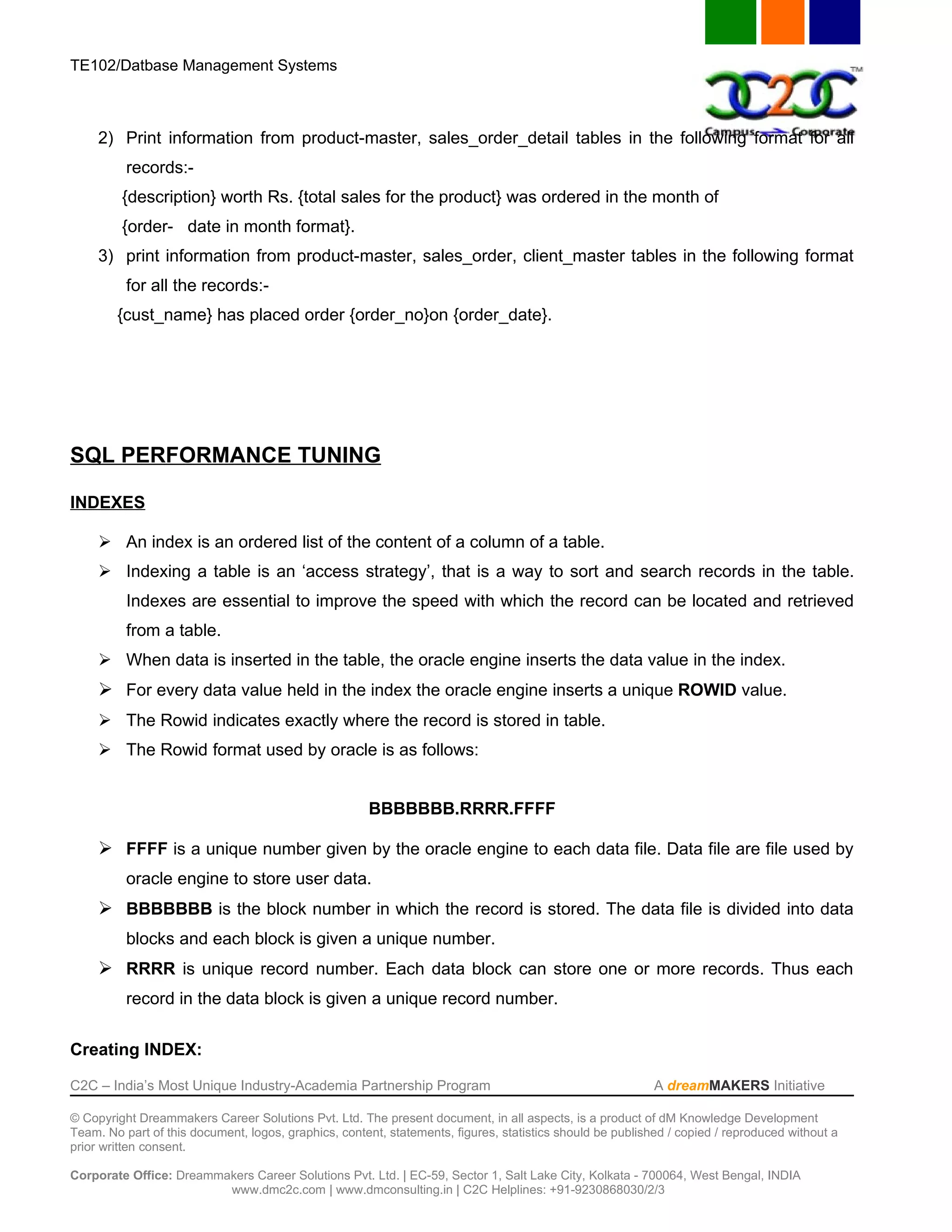 TE102/Datbase Management Systems



     2) Print information from product-master, sales_order_detail tables in the following format for all
          records:-
         {description} worth Rs. {total sales for the product} was ordered in the month of
         {order- date in month format}.
     3) print information from product-master, sales_order, client_master tables in the following format
          for all the records:-
        {cust_name} has placed order {order_no}on {order_date}.




SQL PERFORMANCE TUNING

INDEXES

      An index is an ordered list of the content of a column of a table.
      Indexing a table is an ‘access strategy’, that is a way to sort and search records in the table.
          Indexes are essential to improve the speed with which the record can be located and retrieved
          from a table.
      When data is inserted in the table, the oracle engine inserts the data value in the index.
      For every data value held in the index the oracle engine inserts a unique ROWID value.
      The Rowid indicates exactly where the record is stored in table.
      The Rowid format used by oracle is as follows:


                                                      BBBBBBB.RRRR.FFFF

      FFFF is a unique number given by the oracle engine to each data file. Data file are file used by
          oracle engine to store user data.
      BBBBBBB is the block number in which the record is stored. The data file is divided into data
          blocks and each block is given a unique number.
      RRRR is unique record number. Each data block can store one or more records. Thus each
          record in the data block is given a unique record number.

Creating INDEX:

C2C – India’s Most Unique Industry-Academia Partnership Program                                            A dreamMAKERS Initiative

© Copyright Dreammakers Career Solutions Pvt. Ltd. The present document, in all aspects, is a product of dM Knowledge Development
Team. No part of this document, logos, graphics, content, statements, figures, statistics should be published / copied / reproduced without a
prior written consent.

Corporate Office: Dreammakers Career Solutions Pvt. Ltd. | EC-59, Sector 1, Salt Lake City, Kolkata - 700064, West Bengal, INDIA
                         www.dmc2c.com | www.dmconsulting.in | C2C Helplines: +91-9230868030/2/3
 