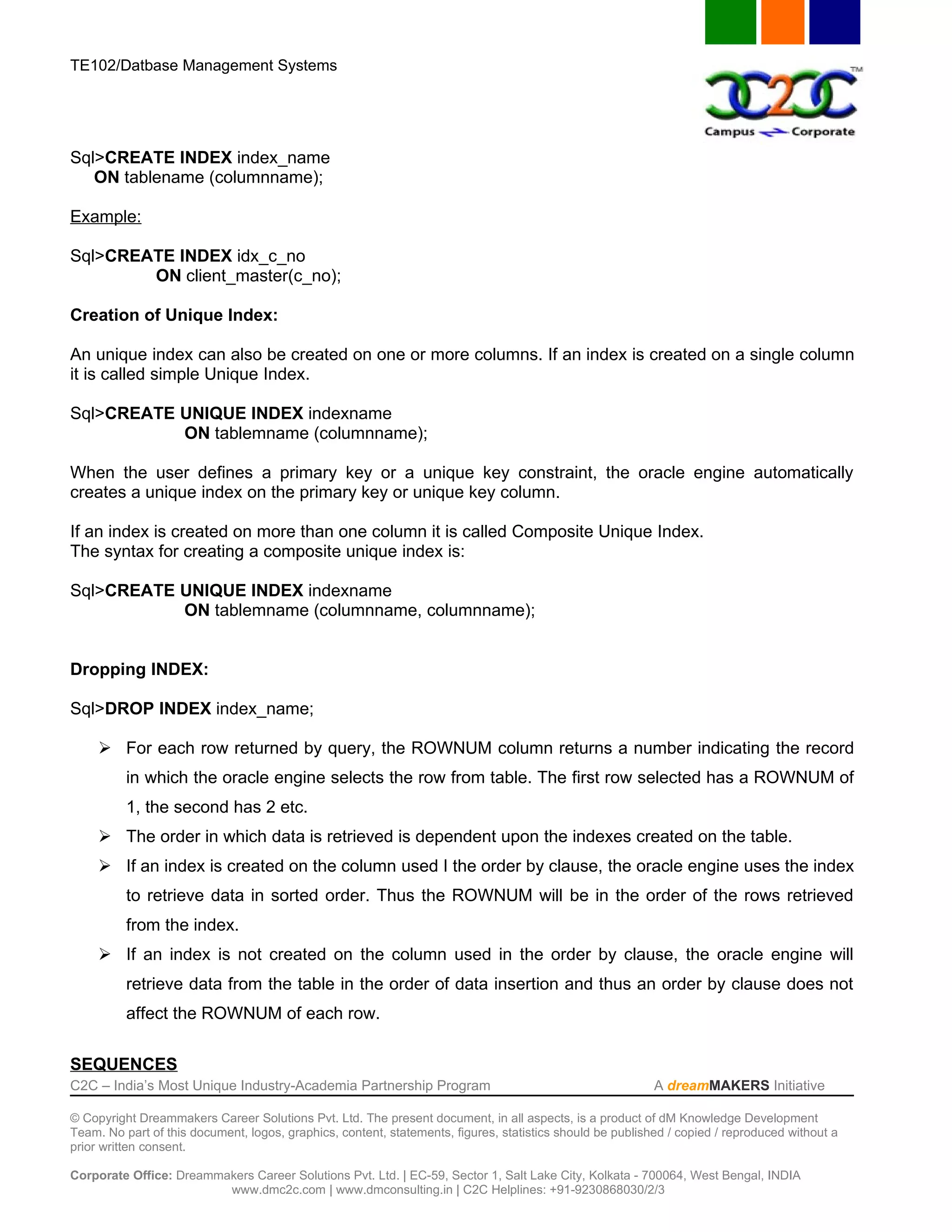 TE102/Datbase Management Systems




Sql>CREATE INDEX index_name
   ON tablename (columnname);

Example:

Sql>CREATE INDEX idx_c_no
        ON client_master(c_no);

Creation of Unique Index:

An unique index can also be created on one or more columns. If an index is created on a single column
it is called simple Unique Index.

Sql>CREATE UNIQUE INDEX indexname
           ON tablemname (columnname);

When the user defines a primary key or a unique key constraint, the oracle engine automatically
creates a unique index on the primary key or unique key column.

If an index is created on more than one column it is called Composite Unique Index.
The syntax for creating a composite unique index is:

Sql>CREATE UNIQUE INDEX indexname
           ON tablemname (columnname, columnname);


Dropping INDEX:

Sql>DROP INDEX index_name;

      For each row returned by query, the ROWNUM column returns a number indicating the record
          in which the oracle engine selects the row from table. The first row selected has a ROWNUM of
          1, the second has 2 etc.
      The order in which data is retrieved is dependent upon the indexes created on the table.
      If an index is created on the column used I the order by clause, the oracle engine uses the index
          to retrieve data in sorted order. Thus the ROWNUM will be in the order of the rows retrieved
          from the index.
      If an index is not created on the column used in the order by clause, the oracle engine will
          retrieve data from the table in the order of data insertion and thus an order by clause does not
          affect the ROWNUM of each row.

SEQUENCES
C2C – India’s Most Unique Industry-Academia Partnership Program                                            A dreamMAKERS Initiative

© Copyright Dreammakers Career Solutions Pvt. Ltd. The present document, in all aspects, is a product of dM Knowledge Development
Team. No part of this document, logos, graphics, content, statements, figures, statistics should be published / copied / reproduced without a
prior written consent.

Corporate Office: Dreammakers Career Solutions Pvt. Ltd. | EC-59, Sector 1, Salt Lake City, Kolkata - 700064, West Bengal, INDIA
                         www.dmc2c.com | www.dmconsulting.in | C2C Helplines: +91-9230868030/2/3
 