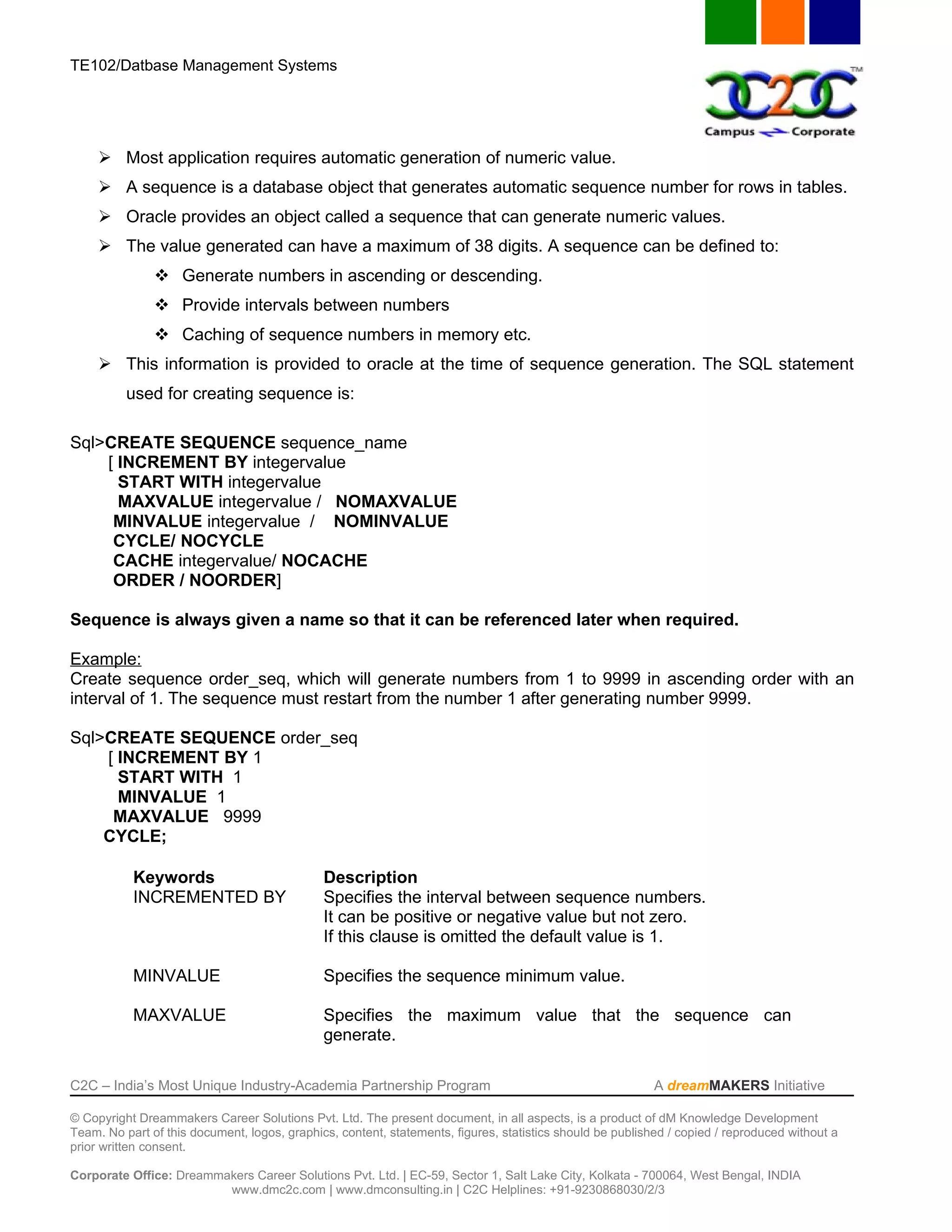 TE102/Datbase Management Systems




      Most application requires automatic generation of numeric value.
      A sequence is a database object that generates automatic sequence number for rows in tables.
      Oracle provides an object called a sequence that can generate numeric values.
      The value generated can have a maximum of 38 digits. A sequence can be defined to:
                Generate numbers in ascending or descending.
                Provide intervals between numbers
                Caching of sequence numbers in memory etc.
      This information is provided to oracle at the time of sequence generation. The SQL statement
          used for creating sequence is:

Sql>CREATE SEQUENCE sequence_name
    [ INCREMENT BY integervalue
      START WITH integervalue
      MAXVALUE integervalue / NOMAXVALUE
     MINVALUE integervalue / NOMINVALUE
     CYCLE/ NOCYCLE
     CACHE integervalue/ NOCACHE
     ORDER / NOORDER]

Sequence is always given a name so that it can be referenced later when required.

Example:
Create sequence order_seq, which will generate numbers from 1 to 9999 in ascending order with an
interval of 1. The sequence must restart from the number 1 after generating number 9999.

Sql>CREATE SEQUENCE order_seq
    [ INCREMENT BY 1
      START WITH 1
      MINVALUE 1
     MAXVALUE 9999
    CYCLE;

           Keywords                           Description
           INCREMENTED BY                     Specifies the interval between sequence numbers.
                                              It can be positive or negative value but not zero.
                                              If this clause is omitted the default value is 1.

           MINVALUE                           Specifies the sequence minimum value.

           MAXVALUE                           Specifies the maximum value that the sequence can
                                              generate.

C2C – India’s Most Unique Industry-Academia Partnership Program                                            A dreamMAKERS Initiative

© Copyright Dreammakers Career Solutions Pvt. Ltd. The present document, in all aspects, is a product of dM Knowledge Development
Team. No part of this document, logos, graphics, content, statements, figures, statistics should be published / copied / reproduced without a
prior written consent.

Corporate Office: Dreammakers Career Solutions Pvt. Ltd. | EC-59, Sector 1, Salt Lake City, Kolkata - 700064, West Bengal, INDIA
                         www.dmc2c.com | www.dmconsulting.in | C2C Helplines: +91-9230868030/2/3
 