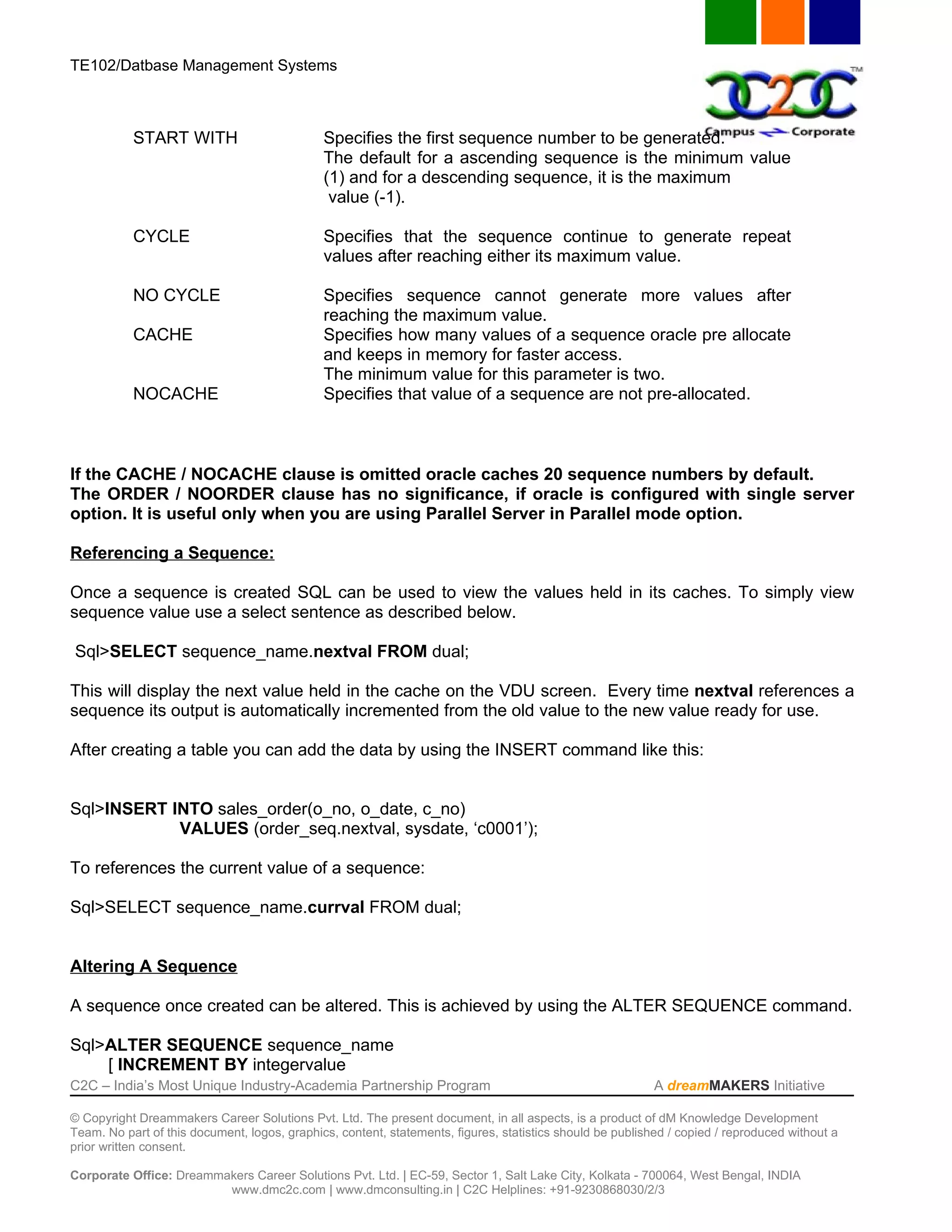 TE102/Datbase Management Systems



           START WITH                         Specifies the first sequence number to be generated.
                                              The default for a ascending sequence is the minimum value
                                              (1) and for a descending sequence, it is the maximum
                                               value (-1).

           CYCLE                              Specifies that the sequence continue to generate repeat
                                              values after reaching either its maximum value.

           NO CYCLE                           Specifies sequence cannot generate more values after
                                              reaching the maximum value.
           CACHE                              Specifies how many values of a sequence oracle pre allocate
                                              and keeps in memory for faster access.
                                              The minimum value for this parameter is two.
           NOCACHE                            Specifies that value of a sequence are not pre-allocated.



If the CACHE / NOCACHE clause is omitted oracle caches 20 sequence numbers by default.
The ORDER / NOORDER clause has no significance, if oracle is configured with single server
option. It is useful only when you are using Parallel Server in Parallel mode option.

Referencing a Sequence:

Once a sequence is created SQL can be used to view the values held in its caches. To simply view
sequence value use a select sentence as described below.

Sql>SELECT sequence_name.nextval FROM dual;

This will display the next value held in the cache on the VDU screen. Every time nextval references a
sequence its output is automatically incremented from the old value to the new value ready for use.

After creating a table you can add the data by using the INSERT command like this:


Sql>INSERT INTO sales_order(o_no, o_date, c_no)
            VALUES (order_seq.nextval, sysdate, ‘c0001’);

To references the current value of a sequence:

Sql>SELECT sequence_name.currval FROM dual;


Altering A Sequence

A sequence once created can be altered. This is achieved by using the ALTER SEQUENCE command.

Sql>ALTER SEQUENCE sequence_name
    [ INCREMENT BY integervalue
C2C – India’s Most Unique Industry-Academia Partnership Program                                            A dreamMAKERS Initiative

© Copyright Dreammakers Career Solutions Pvt. Ltd. The present document, in all aspects, is a product of dM Knowledge Development
Team. No part of this document, logos, graphics, content, statements, figures, statistics should be published / copied / reproduced without a
prior written consent.

Corporate Office: Dreammakers Career Solutions Pvt. Ltd. | EC-59, Sector 1, Salt Lake City, Kolkata - 700064, West Bengal, INDIA
                         www.dmc2c.com | www.dmconsulting.in | C2C Helplines: +91-9230868030/2/3
 