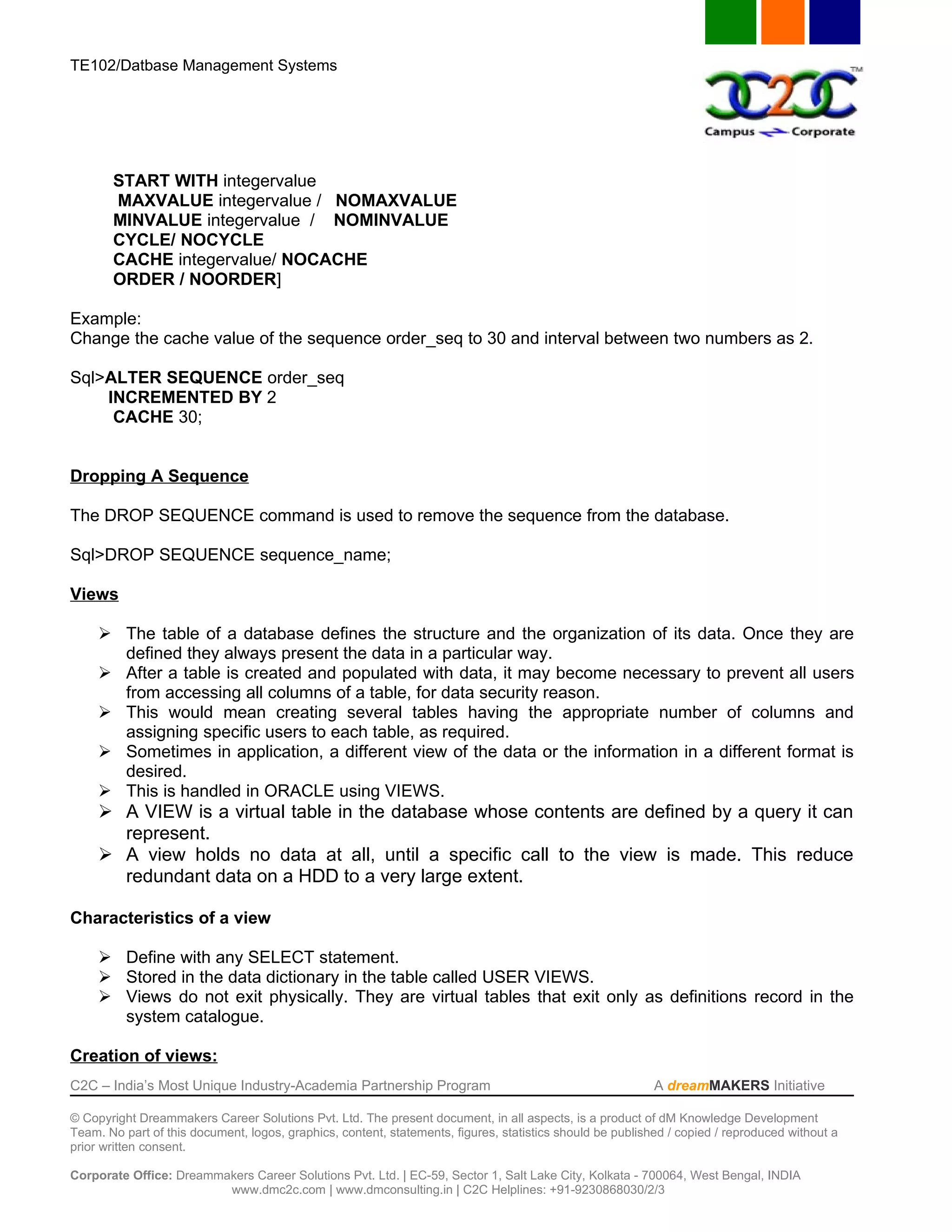 TE102/Datbase Management Systems




       START WITH integervalue
       MAXVALUE integervalue / NOMAXVALUE
       MINVALUE integervalue / NOMINVALUE
       CYCLE/ NOCYCLE
       CACHE integervalue/ NOCACHE
       ORDER / NOORDER]

Example:
Change the cache value of the sequence order_seq to 30 and interval between two numbers as 2.

Sql>ALTER SEQUENCE order_seq
    INCREMENTED BY 2
     CACHE 30;


Dropping A Sequence

The DROP SEQUENCE command is used to remove the sequence from the database.

Sql>DROP SEQUENCE sequence_name;

Views

      The table of a database defines the structure and the organization of its data. Once they are
       defined they always present the data in a particular way.
      After a table is created and populated with data, it may become necessary to prevent all users
       from accessing all columns of a table, for data security reason.
      This would mean creating several tables having the appropriate number of columns and
       assigning specific users to each table, as required.
      Sometimes in application, a different view of the data or the information in a different format is
       desired.
      This is handled in ORACLE using VIEWS.
      A VIEW is a virtual table in the database whose contents are defined by a query it can
       represent.
      A view holds no data at all, until a specific call to the view is made. This reduce
       redundant data on a HDD to a very large extent.

Characteristics of a view

      Define with any SELECT statement.
      Stored in the data dictionary in the table called USER VIEWS.
      Views do not exit physically. They are virtual tables that exit only as definitions record in the
       system catalogue.

Creation of views:
C2C – India’s Most Unique Industry-Academia Partnership Program                                            A dreamMAKERS Initiative

© Copyright Dreammakers Career Solutions Pvt. Ltd. The present document, in all aspects, is a product of dM Knowledge Development
Team. No part of this document, logos, graphics, content, statements, figures, statistics should be published / copied / reproduced without a
prior written consent.

Corporate Office: Dreammakers Career Solutions Pvt. Ltd. | EC-59, Sector 1, Salt Lake City, Kolkata - 700064, West Bengal, INDIA
                         www.dmc2c.com | www.dmconsulting.in | C2C Helplines: +91-9230868030/2/3
 