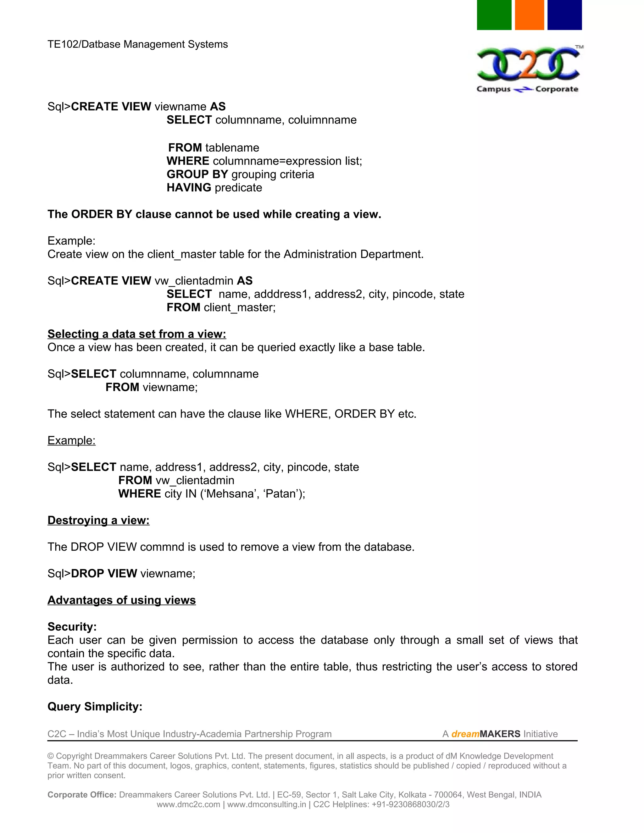 TE102/Datbase Management Systems




Sql>CREATE VIEW viewname AS
                   SELECT columnname, coluimnname

                                FROM tablename
                                WHERE columnname=expression list;
                                GROUP BY grouping criteria
                                HAVING predicate

The ORDER BY clause cannot be used while creating a view.

Example:
Create view on the client_master table for the Administration Department.

Sql>CREATE VIEW vw_clientadmin AS
                  SELECT name, adddress1, address2, city, pincode, state
                  FROM client_master;

Selecting a data set from a view:
Once a view has been created, it can be queried exactly like a base table.

Sql>SELECT columnname, columnname
         FROM viewname;

The select statement can have the clause like WHERE, ORDER BY etc.

Example:

Sql>SELECT name, address1, address2, city, pincode, state
           FROM vw_clientadmin
           WHERE city IN (‘Mehsana’, ‘Patan’);

Destroying a view:

The DROP VIEW commnd is used to remove a view from the database.

Sql>DROP VIEW viewname;

Advantages of using views

Security:
Each user can be given permission to access the database only through a small set of views that
contain the specific data.
The user is authorized to see, rather than the entire table, thus restricting the user’s access to stored
data.

Query Simplicity:

C2C – India’s Most Unique Industry-Academia Partnership Program                                            A dreamMAKERS Initiative

© Copyright Dreammakers Career Solutions Pvt. Ltd. The present document, in all aspects, is a product of dM Knowledge Development
Team. No part of this document, logos, graphics, content, statements, figures, statistics should be published / copied / reproduced without a
prior written consent.

Corporate Office: Dreammakers Career Solutions Pvt. Ltd. | EC-59, Sector 1, Salt Lake City, Kolkata - 700064, West Bengal, INDIA
                         www.dmc2c.com | www.dmconsulting.in | C2C Helplines: +91-9230868030/2/3
 